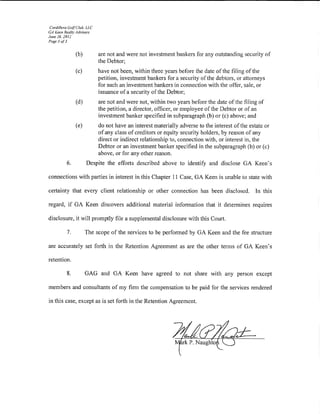 Cordillera Golf Club. LLC
GA Keen Realty Advisors
June 26, 2012
Page 3 of3


                (b)          are not and were not investment bankers for any outstanding security of
                             the Debtor;
                (c)          have not been, within three years before the date of the filing of the
                             petition, investment bankers for a security ofthe debtors, or attorneys
                             for such an investment bankers in connection with the otTer, sale, or
                             issuance of a security of the Debtor;
                (d)          are not and were not, within two years before the date of the filing of
                             the petition, a director, officer, or employee of the Debtor or of an
                             investment banker specified in subparagraph (b) or (c) above; and
                (e)          do not have an interest materially adverse to the interest of the estate or
                             of any class of creditors or equity security holders, by reason of any
                             direct or indirect relationship to, connection with, or interest in, the
                             Debtor or an investment banker specified in the subparagraph (b) or {c)
                             above, or for any other reason.
          6.          Despite the efforts described above to identify and disclose GA Keen's

connections with parties in interest in this Chapter 11 Case, GA Keen is unable to state with

certainty that every client relationship or other connection has been disclosed.                  In this

regard, if GA Keen discovers additional material infonnation that it determines requires

disclosure, it will promptly file a supplemental disclosure with this Court.

          7.          The scope of the services to be performed by GA Keen and the fee structure

are accurately set forth in the Retention Agreement as are the other terms of GA Keen's

retention.

          8.          GAG and GA Keen have agreed to not share with any person except

members and consultants of my tirm the compensation to be paid for the services rendered

in this case, except as is set forth in the Retention Agreement.
 