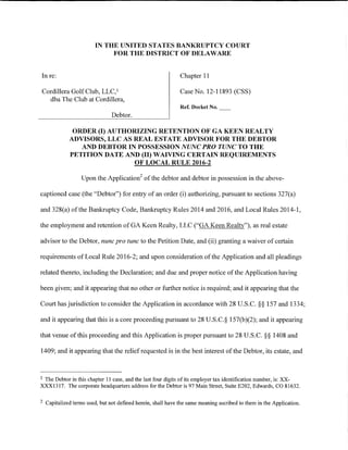 IN THE UNITED STATES BANKRUPTCY COURT
                              FOR THE DISTRICT OF DELAWARE


In re:                                                        Chapter 11

Cordillera Golf Club, LLC, 1                                  Case No. 12-11893 (CSS)
  dba The Club at Cordillera,
                                                              Ref. Docket No.
                                Debtor.

               ORDER (I) AUTHORIZING RETENTION OF GA KEEN REALTY
              ADVISORS, LLC AS REAL ESTATE ADVISOR FOR THE DEBTOR
                 AND DEBTOR IN POSSESSION NUNC PRO TUNC TO THE
              PETITION DATE AND (II) WAIVING CERTAIN REQUIREMENTS
                               OF LOCAL RULE 2016-2

                   Upon the Application2 of the debtor and debtor in possession in the above-

captioned case (the "Debtor") for entry of an order (i) authorizing, pursuant to sections 327(a)

and 328(a) of the Bankruptcy Code, Bankruptcy Rules 2014 and 2016, and Local Rules 2014-1,

the employment and retention of GA Keen Realty, LLC ("GA Keen Realty"), as real estate

advisor to the Debtor, nunc pro tunc to the Petition Date, and (ii) granting a waiver of certain

requirements of Local Rule 2016-2; and upon consideration of the Application and all pleadings

related thereto, including the Declaration; and due and proper notice of the Application having

been given; and it appearing that no other or further notice is required; and it appearing that the

Court has jurisdiction to consider the Application in accordance with 28 U.S.C. §§ 157 and 1334;

and it appearing that this is a core proceeding pursuant to 28 U.S.C.§ 157(b)(2); and it appearing

that venue of this proceeding and this Application is proper pursuant to 28 U.S.C. §§ 1408 and

1409; and it appearing that the relief requested is in the best interest of the Debtor, its estate, and



1The Debtor in this chapter 11 case, and the last four digits of its employer tax identification number, is: XX-
XXX1317. The corporate headquarters address for the Debtor is 97 Main Street, Suite E202, Edwards, CO 81632.

2   Capitalized terms used, but not defmed herein, shall have the same meaning ascribed to them in the Application.
 