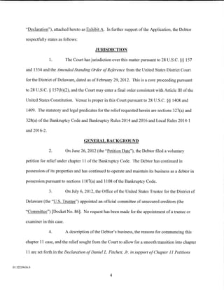 "Declaration"), attached hereto as Exhibit A. In further support of the Application, the Debtor

         respectfully states as follows:

                                                   JURISDICTION

                       1.         The Court has jurisdiction over this matter pursuant to 28 U.S.C. §§ 157

         and 1334 and the Amended Standing Order of Reference from the United States District Court

         for the District of Delaware, dated as of February 29, 2012. This is a core proceeding pursuant

         to 28 U.S.C. § 157(b)(2), and the Court may enter a final order consistent with Article III of the

         United States Constitution. Venue is proper in this Court pursuant to 28 U.S.C. §§ 1408 and

          1409. The statutory and legal predicates for the relief requested herein are sections 327(a) and

         328(a) of the Bankruptcy Code and Bankruptcy Rules 2014 and 2016 and Local Rules 2014-1

         and 2016-2.

                                            GENERAL BACKGROUND

                       2.         On June 26, 2012 (the "Petition Date"), the Debtor filed a voluntary

         petition for relief under chapter 11 of the Bankruptcy Code. The Debtor has continued in

         possession of its properties and has continued to operate and maintain its business as a debtor in

         possession pursuant to sections 1107(a) and 1108 of the Bankruptcy Code.

                       3.         On July 6, 2012, the Office of the United States Trustee for the District of

         Delaware (the "U.S. Trustee") appointed an official committee of unsecured creditors (the

         "Committee") [Docket No. 86]. No request has been made for the appointment of a trustee or

         examiner in this case.

                       4.         A description of the Debtor's business, the reasons for commencing this

         chapter 11 case, and the relief sought from the Court to allow for a smooth transition into chapter

          11 are set forth in the Declaration of DanielL. Fitchett, Jr. in support of Chapter 11 Petitions


01:12239656.9

                                                            4
 
