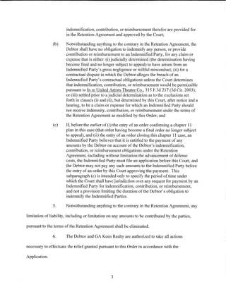 indemnification, contribution, or reimbursement therefor are provided for
                       in the Retention Agreement and approved by the Court;

               (b)     Notwithstanding anything to the contrary in the Retention Agreement, the
                       Debtor shall have no obligation to indemnify any person, or provide
                       contribution or reimbursement to an Indemnified Party, for any claim or
                       expense that is either: (i) judicially determined (the determination having
                       become final and no longer subject to appeal) to have arisen from an
                       Indemnified Party's gross negligence or willful misconduct; (ii) for a
                       contractual dispute in which the Debtor alleges the breach of an
                       Indemnified Party's contractual obligations unless the Court determines
                       that indemnification, contribution, or reimbursement would be permissible
                       pursuant to In reUnited Artists Theatre Co., 315 F.3d 217 (3d Cir. 2003);
                       or (iii) settled prior to a judicial determination as to the exclusions set
                       forth in clauses (i) and (ii), but determined by this Court, after notice and a
                       hearing, to be a claim or expense for which an Indemnified Party should
                       not receive indemnity, contribution, or reimbursement under the terms of
                       the Retention Agreement as modified by this Order; and

               (c)     If, before the earlier of (i) the entry of an order confirming a chapter 11
                       plan in this case (that order having become a final order no longer subject
                       to appeal), and (ii) the entry of an order closing this chapter 11 case, an
                       Indemnified Party believes that it is entitled to the payment of any
                       amounts by the Debtor on account of the Debtor's indemnification,
                       contribution, or reimbursement obligations under the Retention
                       Agreement, including without limitation the advancement of defense
                       costs, the Indemnified Party must file an application before this Court, and
                       the Debtor may not pay any such amounts to the Indemnified Party before
                       the entry of an order by this Court approving the payment. This
                       subparagraph (c) is intended only to specify the period of time under
                       which the Court shall have jurisdiction over any request for payment by an
                       Indemnified Party for indemnification, contribution, or reimbursement,
                       and not a provision limiting the duration of the Debtor's obligation to
                       indemnify the Indemnified Parties.

               5.      Notwithstanding anything to the contrary in the Retention Agreement, any

limitation ofliability, including or limitation on any amounts to be contributed by the parties,

pursuant to the terms of the Retention Agreement shall be eliminated.

               6.      The Debtor and GA Keen Realty are authorized to take all actions

necessary to effectuate the relief granted pursuant to this Order in accordance with the

Application.



                                                  3
 