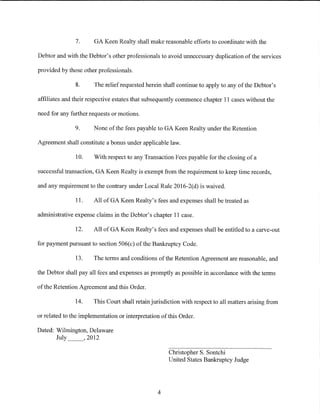 7.      GA Keen Realty shall make reasonable efforts to coordinate with the

Debtor and with the Debtor's other professionals to avoid unnecessary duplication of the services

provided by those other professionals.

               8.      The relief requested herein shall continue to apply to any of the Debtor's

affiliates and their respective estates that subsequently commence chapter 11 cases without the

need for any further requests or motions.

               9.      None of the fees payable toGA Keen Realty under the Retention

Agreement shall constitute a bonus under applicable law.

               10.     With respect to any Transaction Fees payable for the closing of a

successful transaction, GA Keen Realty is exempt from the requirement to keep time records,

and any requirement to the contrary under Local Rule 2016-2(d) is waived.

               11.     All of GA Keen Realty's fees and expenses shall be treated as

administrative expense claims in the Debtor's chapter 11 case.

               12.     All ofGA Keen Realty's fees and expenses shall be entitled to a carve-out

for payment pursuant to section 506(c) of the Bankruptcy Code.

               13.     The terms and conditions of the Retention Agreement are reasonable, and

the Debtor shall pay all fees and expenses as promptly as possible in accordance with the terms

of the Retention Agreement and this Order.

               14.     This Court shall retain jurisdiction with respect to all matters arising from

or related to the implementation or interpretation of this Order.

Dated: Wilmington, Delaware
       July _ _, 2012

                                                      Christopher S. Sontchi
                                                      United States Bankruptcy Judge




                                                 4
 