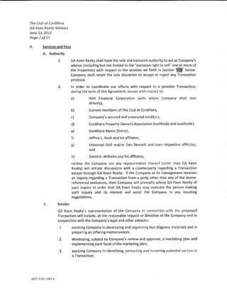 The Club at Cordif!era
GA Keen Realty Advisors
June 13,2012
Poge2of17

ll.    Services and Fees

       A. Authority
                 1.       GA Keen Realty shall have the sole and exclusive authority to act as Company's
                          advisor (lnduding but not limit<:d to the "exclusive right to sell'' one or more of
                          the Properties) with respect to the services set forth in Section            below.
                          Company shaH retain the sole discretion to accept or reject any Transaction
                           proposaL
                 2.        !n order to coordinate our efforts with respect to a possible Transactlon,
                           during the term of this Agreement except with respect to:

                           a)         IMH Flmmclal Corporation (wlth whom Company shaU dea!
                                      d!rect!y),
                           b)         Current members of The Ciub at Cord!!lera,

                           c)         Company's secured and unsecured creditors,

                           d)         Cordillera Property Owner's Association (northside and southside),

                           e)         Cordillera Metro District,
                           f)         Jeffrey L. Rush and his affiliates,
                           g)         Universal Go!f and/or Dan Bennett and their respective affl!lates,
                                      and
                           h)         David A. Wilhelm and his affiilates,
                           nelther the Company nor any representative thereof {other than GA Keen
                           Realty) will initiate discussions with a counterparty regarding a Transaction
                           except through GA Keen Realty. If the Company or !ts management receives
                           an lnquiry regarding a Transaction from a party other than any of the above~
                           referenced exclusions, then Company wm promptly advise GA Keen Realty of
                           such inquiry in order that GA Keen Realty may evaluate the person making
                           such inquiry and its interest and assist the Company in any resulting
                           negotiations.

        B.      Service
                GA Keen Realty's representation of the Company in connection wlth the proposed
                Transaction wiH include, at the reasonable request or direction of the Company and in
                conjunction wlth the Company's legal and other advisors:
                 L         assisting Company ln developing and organizing due diligence materia!s and in
                           preparing an offering memorandum;
                 2.        developing, subject to Company*s review and approval, a marketing plan and
                           implementing each facet of the marketing plan;
                 3.        assisting Company in ldentifytng, contacting and screening potential parties to
                           a Transaction;
 