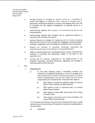 The Club at Cordfffera
GA Keen Realty Advisors
June 13,2012
Poge3of17

                4.        assisting Company in arranging for potential parties to a Transactlon to
                          conduct due diligence In connection with a potential Transaction and, as
                          appropriate, assisting the Company to prepare a due diligence data room and
                          to coordinate the due diligence investigations of potentia! parties to a
                          Transaction;
                 5,       communicating regularly with prospects and maintaining records of such
                          communications;
                 6.       communicating regutar!y with Company and its professional advisors in
                          connection with the status of its efrorts;
                 7.       advising Company on strategies for negotiating with the holders of existing
                          debt and other !iabHitles of the Company {the "Creditors"} and participating In
                          meetings or negotiations with the Creditors in connection with a Transaction;
                 8,       assisting the Company in evaluating, structuring, negotiating               and
                          implementing the terms and conditions of a proposed Transacdon;
                 9.       subject to separate agreement, providing testimony in court, on behalf of the
                          Company, as necessary and appropriate, subject to the terms of this
                          Agreement; and
                 10.      working wlth the attorneys responsible for the implementation of the
                          proposed Transaction, reviewing documents, negotiating and assisting in
                          resolving problems which may arise.
        C       Fees
                 L        Transaction Fee,
                          a}         As and when Company doses a Transaction, whether such
                                     Transaction ls completed individually or as part of a package or as
                                     part of a sale of all or a portion of Company's business or as part of
                                     a plan of reorganization, then GA Keen Realty shall have earned
                                     compensation per Transaction (the ''Transaction Fee") equal to:
                                    (}       With respect to equity and preferred equity, six percent
                                              (6%) of "Gross Proceeds'' (as defined below);
                                     (ll)     With respect to junior or mezzanine debt, four percent
                                              (4%) of Gross Proceeds;
                                     (Hi)     With respect to senior debt, two percent !2%) of Gross
                                              Proceeds; and/or
                                     (iv}     With respect to the sale of one or more Properties, five
                                              percent {5%) of Gross Proceeds,
                           The Transaction Fee shaH be reduced (and the Company shall receive a credit
                           for} the amount of any Minimum Transaction Fee earned and paid/payable to
                           GA Keen Realty.
                          b}          Exceptions:
 