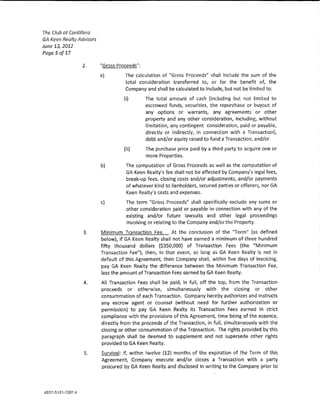 The Club at Cord if!era
GA Keen Realty Advisors
June 13,2012
Page5of17

                  2.      "GrossProceeds":
                          a)         The calculation of "Gross Proceeds" shall include the sum of the
                                     total consideration transferred to, or for the benefit of, the
                                     Company and shall be cakulated to indude, but not be limited to:

                                    (i)      The total amount of cash (indudlng but not limited to
                                             escrowed funds/ securities, the repurchase or buyout of
                                             any options or warrants, any agreements or other
                                             property and any other consideration, including, without
                                             !Imitation, any contingent consideration, paid or payable,
                                             directly or lndlrect!y, in connection wlth a Transaction),
                                             debt and/or equity raised to fund a Transaction; and/or
                                    (tl)     The purchase prlce paid by a third party to acqu!re one or
                                             more Properties.
                          b)         The computation of Gross Proceeds as we!! as the computation of
                                     GA Keen Realty's fee shall not be affected by Company's !ega! fees,
                                     break-up fees, dosing costs and/or adjustments, and/or payments
                                     of whatever kind to lienholders, secured parties or offerors, nor GA
                                     Keen Realty's costs and expenses.
                          c)         The term ''Gross Proceedsu shaU spedfka!!y exdude any sums or
                                     other consideration paid or payable in connection with any of the
                                     existing and/or future lawsuits and other legal proceedings
                                     involving or relating to the Company and/or the Property.

                  3.      Minimum Transaction Fee.       At the conclusion of the "Term" (as defined
                          below), lf GA Keen Realty shall not have earned a minimum of three hundred
                          fifty thousand dollars ($350,000) of Transaction Fees (the "Minimum
                          Transaction Fee"), then, in that event, so !ong as GA Keen Realty is not in
                          default of this Agreement, then Company shall, within five days of lnvoklng,
                          pay GA Keen Realty the difference between the Minimum Transaction Fee,
                          less the amount of Transaction Fees earned by GA Keen Realty.

                  4.      A!! Transaction Fees sha!! be paid, in fuH, off the top, from the Transaction
                          proceeds or otherwise, simultaneously with the dosing or other
                          consummation of each Transaction. Company hereby authorizes and instructs
                          any escrow agent or counsel {without need for further authorization or
                          permission) to pay GA Keen Realty its Transaction Fees earned in strict
                          compliance with the provisions of this Agreement, time being of the essence,
                          directly from the proceeds of the Transaction, in full, simultaneously with the
                          dosing or other consummation of the Transaction. The rights provided by this
                          paragraph shall be deemed to supplement and not supersede other rights
                          provided toGA Keen Rea!ty.
                  5.      Survival; !f, within twelve (12) months of the expiration of the Term of this
                          Agreement~ Company execute and/or doses a Transactlon wlth a party
                          procured by GA Keen Rea!tv and disclosed in writing to the Company prior to




4837-51S1-i0S7A
 