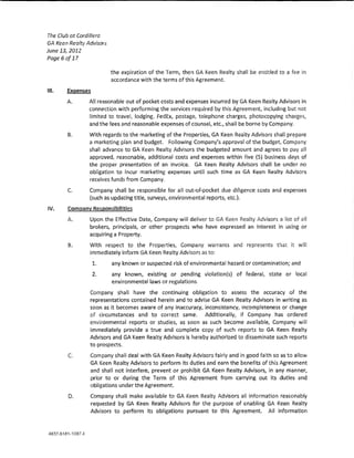 The Club at Cordillera
GA Keen Realty Advisors
June 131 2012
Page6of17

                          the expiration of the Term, then GA Keen Realty shaH be entitled to a fee in
                          accordance with the terms ofth!s Agreement.

Ul.    Exeen~tes

       A.       All reasonable out of pocket costs and expenses incurred by GA Keen Realty Advisors in
                connection with performing the services required by this Agreement, induding but not
                limited to travet lodging, FedEx, postage, telephone charges, photocopying charges,
                and the fees and reasonable expenses of counsel, etc., shaH be bome by Company.

       B.       With regards to the marketing of the Properties, GA Keen Realty Advisors shaH prepare
                a marketing plan and budget. Following Company's approval of the budget, Company
                shall advance to GA Keen Rea~ty Advisors the budgeted amount and agrees to pay a!!
                approved, reasonable, additional costs and expenses within five (5) business days of
                the proper presentation of an invoke. GA Keen Rea!ty Advisors shall be under no
                ob!igation to incur marketing expenses untH such time as GA Keen Realty Advisors
                receives funds from Company.

       C.       Company shaH be responsible for ail out-ofwpocket due dl!lgence costs and expenses
                (such as updating tit!eJ surveys, environmental reports, etc.).

IV.    Company ResponsibiUties
       A.       Upon the Effective Date, Company wHI deliver toGA Keen Realty Advisors a ~ist of ;;;11
                brokers, principals, or other prospects who have expressed an interest in using or
                acquiring a Property.

        B.      With respect to the Properties, Company warrants and represents that it wi!l
                immediately inform GA Keen Rea!ty Advisors as to:

                   1.     any known or suspected risk of environmental hazard or contamination; and
                   2.     any known, existing or pending vlo!ation(s) of federal, state or !ott~!
                          environmental laws or regulations.

                Company sha!! have the continuing obligation to assess the accuracy of the
                representations contained herein and to advlse GA Keen Realty Advisors in writing as
                soon as it becomes aware of any inaccuracy, lnconslstency, incompleteness or change
                of circumstances and to correct same.        Additlona!!y, lf Company has ordered
                environmental reports or studies, as soon as such become avallab!e1 Company wiH
                immediately provide a true and complete copy of such reports to GA Keen Realty
                Advisors and GA Keen Realty Advlsors is hereby authorized to disseminate such reports
                to prospects.

        C       Company shaH deal with GA Keen Realty Advisors fairly and in good faith so as to allow
                GA Keen Realty Advisors to perform Its duties and earn the benefits of this Agreement
                and shall not interfere, prevent or prohibit GA Keen Realty Advisors, in any manner,
                prior to or during the Term of this Agreement from carrying out its duties and
                obligations under the Agreement.

        D.      Company shall make avallab!e to GA Keen Realty Advisors all information reasonably
                requested by GA Keen Realty Advisors for the purpose of enabling GA Keen Realty
                Advisors to perform its ob!lgations pursuant to this Agreement. A!! information
 