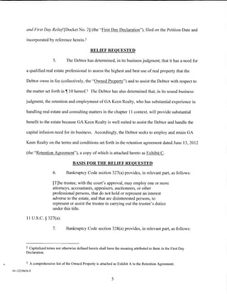 and First Day Relief[Docket No. 2] (the "First Day Declaration"), filed on the Petition Date and

         incorporated by reference herein.2

                                                    RELIEF REQUESTED

                            5.       The Debtor has determined, in its business judgment, that it has a need for

         a qualified real estate professional to assess the highest and best use of real property that the

          Debtor owns in fee (collectively, the "Owned Property") and to assist the Debtor with respect to

         the matter set forth in ,-r 10 hereof. 3 The Debtor has also determined that, in its sound business

         judgment, the retention and employment of GA Keen Realty, who has substantial experience in

         handling real estate and consulting matters in the chapter 11 context, will provide substantial

         benefit to the estate because GA Keen Realty is well suited to assist the Debtor and handle the

         capital infusion need for its business. Accordingly, the Debtor seeks to employ and retain GA

         Keen Realty on the terms and conditions set forth in the retention agreement dated June 13, 2012

         (the "Retention Agreement"), a copy of which is attached hereto as Exhibit C.

                                         BASIS FOR THE RELIEF REQUESTED

                            6.       Bankruptcy Code section 327(a) provides, in relevant part, as follows:

                            [T]he trustee, with the court's approval, may employ one or more
                            attorneys, accountants, appraisers, auctioneers, or other
                            professional persons, that do not hold or represent an interest
                            adverse to the estate, and that are disinterested persons, to
                            represent or assist the trustee in carrying out the trustee's duties
                            under this title.

          11 U.S.C. § 327(a).

                            7.       Bankruptcy Code section 328(a) provides, in relevant part, as follows:



         2Capitalized terms not otherwise defmed herein shall have the meaning attributed to them in the First Day
         Declaration.

         3   A comprehensive list of the Owned Property is attached as Exhibit A to the Retention Agreement.
01:12239656.9

                                                                  5
 