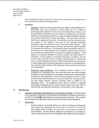 The Club at Cordillera
GA keen Realty Advisors
June 13, 2012
Page9o[ll

                fees and arbitration and/or court costs. The provisions of this section of the Agreement
                shall survive the termination of this Agreement.
       c.       Jurisdiction.

                 1.       Arbitration. Unless and until Company becomes subject to the jurisdiction of a
                          Bankruptcy Court, any controversy or dalm arising out of or related or
                          pertaining to this Agreement or the services of GA Keen Realty Advisors, shall
                          be determined by arbitration upon the in!tlatlon of either party, and shall be
                          settled and conclusively resolved by a single, mutually-acceptable arbitrator
                          who shall be experienced in dosing Transactions. The cost of such arb)trator
                          shall be bome equally by the parties. The arbitration shall be conducted under
                          the auspices of, and subject to the rules of, the American Arbitration
                          Association under its Arbitration Rules for the Real Estate Industry. !f the
                          parties are unable to agree upon an arbitrator, the arbitrator shaH be selected
                          in accordance with AM rues. The arbltratlon shaH be conducted in New York,
                          New York, and the written decision of the arbitrator shall be fina! and binding
                          on the parties and enforceable in any court of competent jurisdiction. If the
                          dispute or controversy between the parties concerns the determination or
                          cak:u!atlon of fees payab!e to Consultant hereunder, Consultant and the
                          Company agree that the amounts in dispute sha!! be placed in a third party
                          escrow account pending the outcome of the arbitration (with any amounts not
                          in dispute being paid to Consultant pursuant to the terms of thls Agreement),
                          The provisions of this section of the Agreement shaH survive the termination
                          of this Agreement.

                 2.       Bankruptcy Court Jurisdiction. Once Company becomes subject to the
                          jurisdiction of a Bankruptcy Court, such court shan have and retain exdusive
                          jurisdiction to hear and determine a!! matters arising from the Implementation
                          or execution of this Agreement. Any and aH Issues, disputes, da!ms or tause:>
                          of action which relate or pertain to, or result or arise from, this Agreement or
                          GA Keen Realty Advisors' servlces hereunder, shall be settled by the
                          Bankruptcy Court. The Bankruptcy Court shall be limited to awarding
                          compensatory damages and the parties hereto hereby waive their right to
                          seek punitive, consequential, exemplary or simHar types of speda! damages.
VII.   Miscellaneous

       A.       !ndemnit;t, Contribution, Reimbursement, and Limitation of Liability. Company agrees
                to the indemnity, contribution, reimbursement and limitation of !labilities provisions as
                set forth ln Schedu!el attached hereto and incorporated by reference, The provisions
                of this section of the Agreement shall survive the termination of this Agreement
       B.       Relationship.
                 t        GA Keen Realty's ro!e shaH be solely as an advisor to Company and Company
                          shaH remain fully responsible for all decisions and matters as to which GA
                          Keen Realty's advice is sought. GA Keen Realty is assuming no management
                          responsibilities. GA Keen Realty's obligations to Company are contractual in
                          nature as expressly set forth in this Agreement and neither GA Keen Realty nor
 