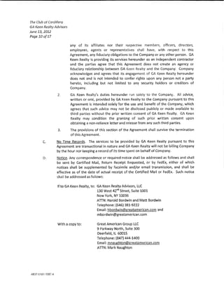 The Club at Cordi!lero
GA Keen Realty Advisors
June 13, 2012
Page 10of17

                          any of its affiliates nor their respective members, officers, dlrectors,
                          employees, agents or representatives shaH have, with respect to this
                          Agreement. any fiduciary obligations to the Company or any other person. GA
                          Keen Realty is providing its services hereunder as an independent contractor
                          and the parties agree that this Agreement does not create an agency or
                          fiduciary relationship between GA Keen Realty and the Company. Company
                          acknowledges and agrees that its engagement of GA Keen Realty hereunder
                          does not and is not intended to confer rights upon any person not a party
                          hereto, including but not limited to any security holders or creditors of
                          Company,

                 2.       GA Keen Realty's duties hereunder nm so!ely to the Company. AH advice,
                          written or ora!, provided by GA Keen Realty to the Company pursuant to this
                          Agreement Is intended soie!y for the use and benefit of the Company, whkh
                          agrees that such advke may not be disdosed pub!idy or made available to
                          thlrd parties without the prior written consent of GA Keen Realty. GA Keen
                          Realty may condition the granting of such prior written consent upon
                          obtaining a non-reliance letter and release from any such third parties.
                 3.       The provisions of thls section of the Agreement shaH survive the termination
                          of this Agreement.

        C.      No Time Records, The services to be provided by GA Keen Realty pursuant to this
                Agreement are transactional in nature and GA Keen Realty wm not be blning Company
                by the hour nor keeping a record of its time spent on behalf of Company.
        D.      Notice. Any correspondence or required notice shaH be addressed as follows and shaH
                be sent by Certified Mai!, Return Receipt Requested, or by FedEx, either of which
                notices shall be supplemented by facsimile and/or email transmission, and shaH be
                effective as of the date of actual receipt of the Certified Mall or FedE)c Such notice
                shaH be addressed as follows:

                lf toGA Keen Realty, to: GA Keen Realty Advisors, LLC
                                                     1
                                         130 West 42m Street, Suite 1001
                                          New York, NY 10036
                                          ATTN: Harold Bordwin and Matt Bordwin
                                          Telephone: {646) 381-9222.
                                          Email: hbordwin@greatamerlcan.com and
                                          mbordwin@greatamerlcan.com

                 Wlth a copy to:          Gre<:1t American Group LLC
                                          9 Parkway North, Suite 300
                                          Deerfield, IL 60015
                                          Telephone~ {847) 444-1400
                                          Ema!!: mnaughton@greatamericpn.com
                                          ATTN: Mark Naughton
 