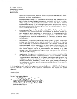 The Club at Cordillera
GA Keen Realty Advisors
June 13,2012
Page 12 of 17

                omissions of communications carriers, or other causes beyond GA Keen Realty's control
                whether or not similar to the foregoing.
       J.       £1ectronk Communications. GA Keen Realty and Company may communicate by
                electronic mail or otherwise transmit documents in electronic form during the course
                of this engagement. The parties hereto accept the inherent risks of these forms of
                communication (induding the security risks of interception of or unauthorized access to
                such communkations, the risks of corruption of such communications and the risks of
                viruses or other harmful devices).
        It      Announcements. Upon the dosing of a Transaction, GA Keen Realty may, at its option
                and expense, p~ace announcements and advertisements or otherwise publicize GA
                Keen Realty's role {which may indude the reproduction of the Company's logo) on GA
                Keen Realty's internet web site and in such newspapers and pedodicals and ln its
                marketing materials as it may choose stating that GA Keen Realty has acted as advisor
                to the Company.
        L.          Mu!tip!e C!ients. From time to time, GA Keen Realty, or one of ltS related entitles/ may
                    and shall have the right to advise or provide services to several industry participants,
                    some of which may be competitors of the Company. The Company, its directors and
                    shareholders, waive any right to commence any action, suit or proceeding or make any
                    demand, complaint or da!m agalnst GA Keen Realty, its subsidiaries or affiliates, or
                    their partners, directors, officers or other personne!, that arises out of GA Keen
                    Realty's, or one of its re!ated entities', rlght to advise or provide services to Industry
                    competitors of the Company.
        M.          Counterparts. This Agreement may be executed in two or more counterparts, and by
                    the different parties hereto in separate counterparts, each of which when executed
                    shaH be deemed to be an original, but a!! of which taken together shall constitute one
                    and the same agreement. Facslmile and electronic transmission (inducting the email
                    delivery of documents in Adobe PDF format) of any signed original counterpart or
                    retransmission of any signed facsimile transmission shall be deemed the same as the
                    delivery of the original.
If the foregoing correctly sets forth the agreement between the Company and GA Keen Realty, please
sign and return the enclosed copy of this Agreement, whereupon it shall become our binding
agreement.

Very truly yours,


GA KEEN REALTY AOV~S, UC

By:
      H "o!d          , as Managing Director of Great --·-
             (Y

      American Group, LU::, the Managing Member of GA
      Keen Realty Advisors, LLC
 
