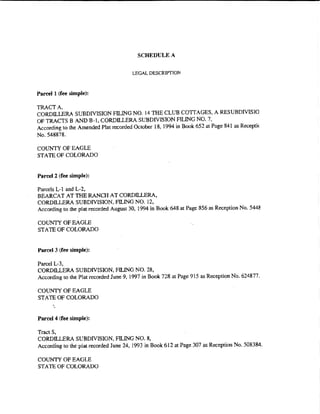 SCHEDULE A


                                        LEGAL DESCRIPTlON


Parcel 1 (fee simple):

TRACT A,
CORDILLERA SUBDIVISION FILING NO. 14 THE CLUB COTTAGES, A RES UBDfVISIO
OF TRACTS B AND B-l, CORDILLERA SUBDIVISION FILING NO. 7,
According to the Amended Plat recorded October 18, 1994 in Book 652 at Page 841 as Recepti<
No. 548878.

COUNTY OF EAGLE
STATE OF COLORADO


Pan:el 2 (fee simple):

Parcels L-1 and L-2.
BEARCAT AT THE RANCH AT CORDILLERA.
CORDILLERA SUBDIVISION, FILING NO. 12.
According to the plat recorded August 30, 1994 in Book 648 at Page 856 as Reception No. 5448

COUNTY OF EAGLE
STATE OF COLORADO


Parcel 3 (fee simple):

Parcel L-3,
CORDILLERA SUBDIVISION. FILING NO. 28,
According to the Plat recorded June 9, 1997 in Book 728 at Page 915 as Reception No. 624877.

COUNTY OF EAGLE
STATE OF COLORADO


Parcel4 (fee simple):

Tracts.
CORDILLERA SUBDIVISION, FILING NO. 8.
According to the plat recorded June 24, 1993 in Book 6 I 2 at Page 307 as Reception No. 508384.

COUNTY OF EAGLE
STATE OF COLORADO
 