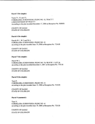 Pan:el 5 (fee simple):

Tracts T l, T2 and T3,
CORDiLLERA SUBDiVISION, FILING NO. l 0, TRACT T
A RESUDIVISION OF TRACT T
According to the plat recorded December 17,2004 as Reception No. 900959.

COUNTY OF EAGLE
STATE OF COLORADO


Parcel6 (fee simple):

Parcels W-1, W-2 and WA,
CORDILLERA SUBDIVISION, FILING NO. 41
according to the plat recorded June 19, 2000 as Reception No. 732428

COUNTY OF EAGLE
STATE OF COLORADO


Parcel7 (fee simple):

Parcel W-3,
CORDILLERA SUBDIVISION, FILING NO. 36, BLOCK 1, LOT 26,
according to the plat recorded December 5, 2001 as Reception No. 778130

COtJNTY OF EAGLE
STATE OF COLORADO


Parcel 8 (fee simple):

Tract P,
CORDll.LERA SUBDIVISION, FILING NO. 41
according to the plat recorded June 19. 2000 as Reception No. 7324::!8

COUNTY OF EAGLE
STATE OF COLOR. DO


Parcel ? {easement):

Tract V,
CORDILLERA SUBDIVISION, FILING NO. 41
according to the plat recorded June 19, 2000 as Reception No. 732428

COUNTY OF EAGLE
STATE OF COLORADO
 