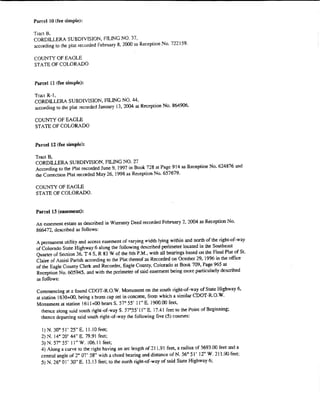 Parcel lO (fee simple)!

Tract B,
CORDILLERA SUBDIVISION, FlUNG NO. 37,
according to the plat recorded February 8, 2000 as Reception No. 72'2159.

COUNTY Of EAGLE
STATE Of COLORADO


Parcel 11 (fee simple):

Tracl R-1,
CORDILLERA SUBDIV1SION, FILING NO. 44,
according to the plat recorded January !3, 2004 as Reception No. 864906.

COUNTY OF EAGLE
STATE Of COLORADO


Parcel 12 (fee simple}:

Tract B,
CORDILLERA SUBDIVISION, FIIJNG NO. 27
According to the Plat recorded June 9, 1997 in Book 728 at Page 914 as Reception No. 624876 and
the Correction Plat recorded May 26, 1998 as Reception No. 657679.

COUNTY OF EAGLE
STATE OF COLORADO.


 Parcel13 (easement):

 An easement estate as described in Warranty Deed recorded February 2, 2004 as Reception No.
 866472, described as follows:

 A permanent utility and access easement of varying width lying within and north of the right-of-way
 of Colorado State Highway 6 along the following described perimeter located in the Southeast
 Quarter of Section 36. T 4 S, R 83 W of the 6th P.M., with all bearings based on the Final Plat of St.
 Claire of Assisi Parish according to the Plat thereof as Recorded on October 29, 1996 in the office
 of the Eagle County Clerk and Recorder, Eagle County, Colorado at Book 709, Page 965 at
 Reception No. 605945, and with the perimeter of said easement being more particularly described
 as folfows:

 Commencing at a found CDOT-R.O.W. Monument on the south right"'{)f-way of State Highway 6,
 at station 1630+00. being a bras:> cap set in concrete, from which a similar CDOT-R.O. W.
 Monument at station !61!+00 bearsS. 57° 55' 11~ E. 1900.00 feet,
    thence along ~mid south right-of-wayS. 57"55' ll" E. 17.41 feet to the Point of Beginning;
    thence dcpaning said south right-of-way the following five (5) courses:

   I ) N. 30" 51' 25" E. t l. I0 feet;
   2) N. W' 20' 44" E. 79.91 feet;
   3) N. 57" 55' I l" W. !06.1 I feet;
   4) Along a curve to the right having an arc length of21 1.. 91 feet, a radius of 5693.00 feet and a
   central angle of 2" OT 58" with a chord bearing and distance of N. 56" 51' 12'' W. 2 I 1.90 feet~
   5) N. 26" 01' 30" E. !3. I3 feet; to the nonh right~of·way of said State Highway 6;
 
