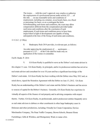 The trustee ... with the court's approval, may employ or authorize
                        the employment of a professional person under section 327 ... of
                        this title ... on any reasonable terms and conditions of
                        employment, including on a retainer, on an hourly basis, on a fixed
                        or percentage fee basis, or on a contingent fee basis.
                        Notwithstanding such terms and conditions, the court may allow
                        compensation different from the compensation provided under
                        such terms and conditions after the conclusion of such
                        employment, if such terms and conditions prove to have been
                        improvident in light of developments not capable of being
                        anticipated at the time of the fixing of such terms and conditions.

          11 U.S.C. § 328(a).

                        8.       Bankruptcy Rule 2014 provides, in relevant part, as follows:

                        An order approving the employment of. . . auctioneers ...
                        pursuant to § 327 ... of the Code shall be made only on
                        application of the trustee or committee.

         Fed R. Bankr. P. 2014

                        9.       GA Keen Realty is qualified to serve as the Debtor's real estate advisor in

         this chapter 11 case. GA Keen Realty, its principals, and/or its predecessor entities has served as

         real estate advisor and consultant for over 30 years and has a significant knowledge ofthe

         Debtor's real estate. GA Keen Realty has been working with the Debtor since May 2012 and, as

         noted above, signed the Retention Agreement with the Debtor on June 13, 2012. GA Keen

         Realty has an understanding of the Debtor's real estate and the Debtor's business and has access

         to sources of capital for the Debtor's business. Generally, GA Keen Realty has experience in

         virtually all aspects of the finance of real property and in advising companies with respect

         thereto. Further, GA Keen Realty, its professionals, and/or predecessor entities frequently serve

         as real estate advisors to debtors or other constituents in other large bankruptcy cases in

         Delaware and other jurisdictions, including: Friendly Ice Cream Corporation, Service

         Merchandise Company, The Penn Traffic Company, Brown Schools, Bruener Home

         Furnishings, Cable & Wireless, and Montgomery Ward, to name a few.
01:12239656.9

                                                           6
 