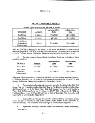 EXHIBIT B




                             VALLEY COURSE WATER RlGHTS

       1.    Tne water ri~ts on Spring Creek ~"bed as follows:
                                               An.     • ti
                         iI                    ~p~pna on                        Adjudication
        Structure             Amount               ~                                 Date
        Groff Ditch               0.3 c.f.s.               4130/1885             12117/1889
        Groff Ditch               6.1 cJ.s.                9/9/1889              12/17/1889
                                                     i
       Groff Ditch~
       Cottonwood
       Enlargement
                                   LO c.f.s.
                                                     I     7/13/1990             i 2/3 "i/1991


Said two Groff Ditch water rights are subject to the terms and iimft:ations of the change
decree in Case No. 91-CW -034, including) but not tlmited to, the provisions of paragraphs
5, 6, and 7 of said decree. Said water rights are summartz:ed in Appendix A hereto.

       2.      The water rights on Bumison Creek (a/kla Beard Creek) a.flrl on Deadhorse Gulch
descnbed as follows:
                                                         Approprtat!on          Adjudication
      Structure                  Amount                      Oate                    Date
      Root Ditch                1.6 c.f.s.                 6/21/1901               6/4/1917
     Root Ditch-
      Reynolds                  1.0 cJ.s.                  7!27/1973             12/31/1982
     Enlargement

Said water rights are subject to the terms and limitations of the change decree In Case No.
91-CW-034, including, but not limned to, the provisions of paragraphs 5, 6 and 7 of said
decree. Said water lights ate summartz:ed in Appendix A hereto.

         3.    Those absolute and oond.i:tional water rights decreed to Cordillera V ell ey Club Golf
Collt"Se Pond No. l, Cordillera Valley Club Golf Course Pond No. 2, Cordillera Val~ey Ciub
Golf C-:>urse Pond No.3, Cordillera Valiey Club Golf Course Pond No, 4, and Cordillera
Valley Club Golf Course Pond No.5, in CaSe No. 91-GW-033, on December 8, 1992., by
the District Court in and for Water Division No.5, State of Colorado. The decree for said
water rights is summarized in Appendix B.

       4.      Toat conditiona1 vtate;r right decreed to the Cottonwood Pump and Pipeline, in Case
No. 91-CW-033, on December 8, 1992, by the D!strtct Court in and for Water Divtsbn No.5,
State of Colorado. Tne decree for said water right is summarized In Appendix C.

       5.      Agreement, amongst Cordmera Valiey Ciub investors Limned Partnership,



                                               B-1
 