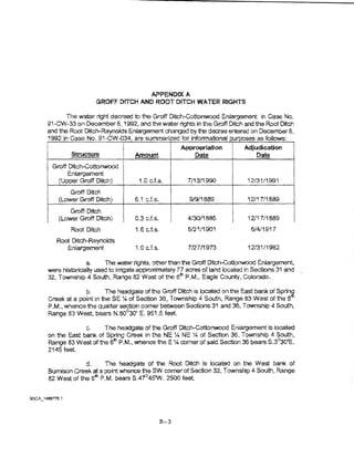APPENDIX A
                   GROFF DITCH AND ROOT DfTCH WATER RIGHTS

      The water right decreed to the Groff Ditch-Cottonwood En~argement in Case No.
91-CW~33 Of) DecemberS, 1992, and the water rights   in the Groff Ditch and the Root Ditch
and the Root Ditc:.lr-Reynolds Enlargement changed by the decree entered on December 8,
1992 in Case No, S1-CW..034, are summar.zed tor intormafiona! urooses as foliows:
                                                    Appropriation        Adjudication
        Structure              · Amount                 Date                 Date
 Groff Ditch-Cottonwood
      Enlargement
   (Upper Groff Ditch}           1.0 c.ts..           7/1311990           12131/1991
        Groft Ditch
    (Lower Groff Ditch)         6.1   cJ.s.           9/911889            12/17!1889
        Groff Ditch
    (Lower Groff Ditch)         0.3 c.f.s.            4/30/1885           i 2/i 7/1889
        Root Ditch              1.6 cJ.s.             6/21/1901            6/4/1917
   Root Ditch-Reynolds
       Enlargement              1.0 c.f.s.            7/27/1973           12131/1982

              a.    The water rights, other than the Groff DitclrCotionwood Enlargement,
were historicaUy used to irrigate appro)'jmately 77 acres of ~and located in Sections 31 and
32, Township 4 South, Range 82 West of the 6lh P.M., Eagle County, Colorado.

             b.      The headgate of the Groff Ditch is located on the East bank of Sprin~
Creek at a point in theSE :1.1 of Section 36 1 Township 4 South, Range 83 West of t"le 6
P.M., whence the quarter section comer between Se~ions 31 and 36, Township 4 South,
Range 83 West, bears N.60c30' E. 951.5 feet

              c.     The hsadgate of the Groff Ditch-Cottonwood E:.nlargement is ~ocated
on the East bank of Spring Creek in the NE 'Y-1 NE :4 of Section 35, Town ship 4 South,
Range 83 West of the 61h P.M., whence the E :4 corner of said Section 36 bears S.3~0'E.
2145 feet.

             d.     The headgate of the Root Ditch is located on the We& bank of
Sumison Creek at a point whence the SW comer of Section 32, Township 4 South, Range
82 West of the 6tn P.M. bears S.47°45W. 2500 teat.




                                              B-3
 