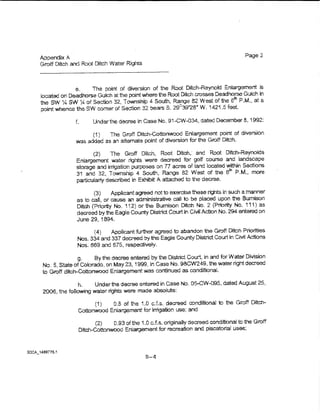 Appendix A                                                                           Page2
Groff Ditch and Root Ditch Water Rigw..s



             e.    The point of dhlersion of the Root Ditch-Reynold Enlargement ls
~ocated on Deadhorse Guich at the point where the Root Ditch crosses Dead horse Gulch in
the SW X! SW ~ of Section 32, Township 4 South, Range 82 West of the om P.M., at a
                                                      8
point whence the SW comer of Section 32 bears S. 29 39'28" W. 1421 .5 feet.

                     Under the decree in Case No. B'l~CW-034, dated December 8, 1992.:

                     (1)    The Groff Ditch-Cottonwood Enlargement point of diverS.ion
              was added as an alternate point of diversion for the Groff Ditch.

                     (2)    The Groff Ditch, Root Ditch,- and Root Ditch-Reynolds
              En~argement water rights were decreed for golf course and landscape
              storage and tnigatian purposes on 77 acres of and located within Sections
              31 and 32, Township 4 South, Range 82 West of the ern P.M., more
              particularly described in Exhibit A attached to the decree.

                     (3)     Applicant agreed noito exercise these rights in such a manner
              as to call, or cause an administrative call to be ptaced upon the Bumtson
              Ditch (Priority No. 112) or 1he Bumison Ditch No. 2 (Prtority No. 111) as
              decreed by the Eagle County District Court in Cfvit Action No. 294 entered on
               June 29, 1894.
                     (4)    AppUcant further agreed to abandon the Groff Ditch Ptiotities
               Nos. 334 and 337 decreed by the Eagle County District Court in Crvil Aclior.s
               Nos. 669 and 675, respectively.

                g.    By the decree entered by the District Court, in and for Water Division
 No.5, State of Colorado, on May23, 1999, ln Case No. 98CW249, thewaterrightdecreed
 to Groff ditch-Cottonwood En:argement was continued as conditionaL

               h.     Under the decree entered in Case No. 05-CW-D95, dated August 25,
 2006, the following water rights were made absoiute:                          ·

                     ( 1)  0.8 of the 1.0 c.f.s.. decreed conditional to the Groff Ditch-
               Cottonwood Enlargement for irrigation use; and

                      (2)    0.93 of t'le 1.0 cJ.s. originaliy decreed conditional to the Groff
               Ditch·-Cottonwood Enlargement for recreation and piscatorial uses;




                                           B-4
 