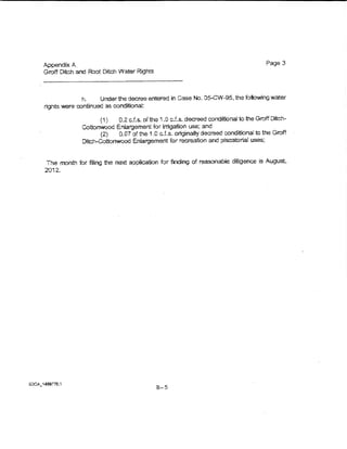 Appendix A.                                                                          Page 3
       Groff Ditch and Root Ditch Water Rights



                      h.    Unoerthe decree entered in Case No. 05-CW-95, the following water
        rights were continued as conditionat:

                            (1)   0.2 cJ.s. oftha 1.0 c.f.s. decreed conditional to the Groff Ditch-
                      Cottonwood Enlargement for irrigation use; and
                            (2)   0.07 of the 1.0 cJ.s.. originaUy decreed conditional to the Groff
                      Ditc~Cottonwood Eniargeme.rrt for recreation and piscatorial uses;



         The month for filing the next application for finding of reasonable diligence is August,
        2012.




Si:>CA_1489Tlll. 1
                                                  B-5
 