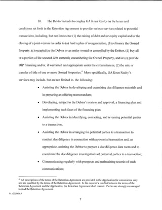 10.       The Debtor intends to employ GA Keen Realty on the terms and

         conditions set forth in the Retention Agreement to provide various services related to potential

         transactions, including, but not limited to: (1) the raising of debt and/or equity capital and/or the

         closing of a joint-venture in order to (a) fund a plan of reorganization, (b) refinance the Owned

         Property, (c) recapitalize the Debtor or an entity owned or controlled by the Debtor, (d) buy all

         or a portion of the secured debt currently encumbering the Owned Property, and/or (e) provide

         DIP financing and/or, if warranted and appropriate under the circumstances, (2) the sale or

         transfer of title of one or more Owned Properties. 4 More specifically, GA Keen Realty's

         services may include, but are not limited to, the following:

                          •     Assisting the Debtor in developing and organizing due diligence materials and

                                in preparing an offering memorandum;

                          •     Developing, subject to the Debtor's review and approval, a financing plan and

                                implementing each facet of the financing plan;

                          •     Assisting the Debtor in identifying, contacting, and screening potential parties

                                to a transaction;

                          •     Assisting the Debtor in arranging for potential parties to a transaction to

                                conduct due diligence in connection with a potential transaction and, as

                                appropriate, assisting the Debtor to prepare a due diligence data room and to

                                coordinate the due diligence investigations of potential parties to a transaction;

                          •     Communicating regularly with prospects and maintaining records of such

                                communications;


         4  All descriptions of the terms of the Retention Agreement are provided in the Application for convenience only
         and are qualified by the terms of the Retention Agreement. In the event of a conflict between the terms of the
         Retention Agreement and the Application, the Retention Agreement shall control. Parties are strongly encouraged
         to read the Retention Agreement.
01:12239656.9

                                                                 7
 