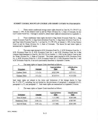 StJMMIT COURSE, MOtJNTAIN COURSE AND SHORT COURSE WATER R1GHTS


       1.     Those certain conditional storage water rights decreed in Case No. 91-CW-075 on
January 3, 1992, by the District Court in and for Water Division No. 5, State of Colorado, for the
Golf Course Ponds Nos.. i through 6, inclusive, which vvate:r :rights are sum.marized on Appeudix A

       2.     Those conditional water rights decreed to Stag Gulch Diversion Point No. l, Stag
GuichDiversion PoinfNo. 2, StagGulchDiversion Point No.3, StagGtllchDiversionPointNo. 4,
and Stag Gulch Diversion Point No.5, in Case No. 91-C,:{.(]76, on January 3, 1992, by the District
Court in and for Water Division No. 5, State of Colorado. Tne decree for said water rights is
summarized in Appendix B hereto.

       3.     The water right decreed to SCR Diversion Point No. 2, SCR Diversion Point No. 3,
SCR Diversion Point No.4, SCR Diversion Point No.5, and SCR Diversion Point No.6 (the
Graham Ditch headgate) in U!se No. 89-CW-218 on October 11, 1990, by the District Court in and
for Water Division No.5, State of Colorado. Tne water rights decreed to SCR Diversion Point
No.2., SCR Diversion Point No.3, SCR Diversion Point No.4, SCR Diversion Point No.5, and
SCR Diversion Point No.6 are more particularly described in Appendix C hereto.

       4.      Tne water rights on Squaw Creek descn"bed as follows:

       Strnetu.re               Antount
                                                         Appropriation
                                                             ~
                                                                               Adjudication
                                                                                    Date
                                                                                                  i
                                                                                                  '
                                                                                                  '
                                                                                                  I


     Graham Ditch       l       1.5 c.f.s.           I     6/22!1904
                                                                         l
                                                                                 2/27/1911        j
                                                                                                  r
     Graham Ditch               3.0 c.f.s.                 6/i0/1914     J       4tl5/1920        i



Said water rights are subjret to the terms and limitations of the change decree in Case
No. 91-CW~077, including, hut not limited to, the provisions of paragraph 5; pa:ra.graph 6.b.(1),
paragraph 6.c.(3), anrl pa:ragrapb 17. S.aid water rights are SUmmarized on Appendix D hereto.

       5.      The water rights on Squaw Creek described as follows:

                                                         Appropriation    i    Adjndication
       Structure                A..mount                     Date         I
                                                                          I       ~
                                                                                                  l
     Dora B Ditch                1.0 c.fs..                11/1/1892     lj
                                                                                 6/29/1&94        l
   Henderson Ditch              0.90 c..f.s.               2/27/1911      i      6/2&'1907
     Sara M Ditch               OAO cJ.s.                  5/1/i 892      I
                                                                          !
                                                                                 6/29/1894




                                               B-9
 