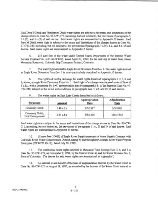 Said Dora B Ditch and Henderson Ditch water rights are subject to tbe terms and limitations of the
change decree in Case No. 91..CW -077, including, but not limited to, the provisions ofparagr-aphs 5, ·
6.b.(2), and 6.c.(3) of said decree. Said water rights are summarized in Appendix E hereto. Said
Sara M Ditch water right is subject to the terms and limitations of the change d~ in Case No.
97-CW-280, including, but not limited to, the provisions of paragraphs 7.a.(4}, 8.a., and 8.b. of said
decree. Said water rights are summarized in Appendi:x_ F hereto.

       6.     23 5 acre-feet of the water ~ IJnjted States DepartnJent of the Interior Water
Service Contract No. 4-07-60-WT015, dated Apri121, 1994, for the delivery of water from Green
Mountain Reservoir, Colorado Big-Thompson Project, Colorado.

       7.      The water right decreed to Eagle Riv::::r Diversion. Point No. 1. Toe water righi decreed
to Eagie River Diversion ?oint Nc. 1 is more particularly descn"bed in Appendix. G hereto.

           8.      The right to divert by exchange the water rights descnbed in paragraphs 1, 2, 3, 4, and
5, above, at eagle River Diversion Point No. 1. Said right of exchange was decreed a rate of tlow of
5 c.f.s.., with a December 19, 1997 appropriation date byparagraph9.b. of the decree in Case No. 97-
CW-280, subject to the terms and conditions in paragraphs nos. 5, 22, and 26 of said decree.

        9.      The water rights on East Lake CJ-eek described as follows:
                          i

l       Structure
                          f
                          ~
                          l       Amount
                                                         App,.opriation
                                                             nate
                                                                                    Adjudication
                                                                                       Date
                                                                                                         l

                          ~

     Creamery Ditch
                          !
                          !
                          i       3AO c.fs.                  5/5!1897                  5/5/1901
                          1
                                                    I
    Creamery Ditch,
    First    ement        I       3.63 c.f.s.       1
                                                    1
                                                             5/5!1898                  101'3/1936
                                                                                                         I
Said water rights a.-e subject to the terms and limitations of the change decree in Case No. 9.9-CW •
031, including, butnotlimited to, theprovisionsofparagraphs l Le., 23 ;md24ofsaid decree. Said
waier rights are summa..rized in Appendix H hereto.

       10.    10 acre.~feet (1000/t.) ofEagle River Supply pursuant to Water Supply Contract with
Colorado River Water Conservation District, acting by and through its Colorado River Water Projects
Enterprise (CRWCD 99-12), dated July 30, 1999.

        1L     The conditional water rights decreed to Mountain Tract Springs Nos. 3, 4, and 5 in
Case No. 97-CW-279,on November9, 1998, by the District Court in and for'1'ater Division No.5,
State of Colorado. The decree for said water rights are summarized in Appendix L

      12.    An interest in and benefit of the plan of augmentation decreed by the Water Court in
Case No, 86~CW-153 on August 1&, 1987, as amended by the decrees of the Vater Court entered in




                                                  2
                                                B-10
 