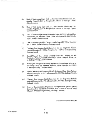 (2)     Deed of Trust among Eagle Golf, LLC and Cotdillera Summit Golf, Inc.,
        recorded August 5, 2004 as Rec....t>tion No. 886688 in th.e Eagle County,
        Colorado records

r.,)
.)     Deed of Trust among Eagle Goif, LLC and Cordillera Summit Golf, lnc.
        reoorded ~PUSt 5, 2004 as Rec...--ption No, &86689 in the Eagle County,
        Colorado records

        Deed of Trust among Kensi'"lgton Pa.1.ners, Eagie GolfU..C and Cordillera
        Summit Gol~ Inc., recorded August 5, 2004 as Reception No. 886690 in the
        Eagle County, Colorado re:::ords

        Deed ofTrost for Stag Gulch Partners, recordo:lMmch 23, 1991 as Rece:ption
        No. 53 1699 in the Eagle County, Colortldo records

(6)     Quitciaim Deed betw-een Castile Properties, Inc. and Stag Gulch hrtners
        recorded December 31, 1990 as Re'""....eption No. 441 040 in t.~e Eagle County,
        Colorado records

(7)     Special Warranty Deed between Creamery Guicb Land Company, Inc. and
        Kensington ?artners, recorded December 15, 1998 as Reception No. 680144
        in the Eagle County, Colorado records

 (8)    W a:ter rights conveyed by Warranty Deed among Florene Fenno & Co., et al.
        and Valley Realty Corp. rerorded January 9, 1990 as Reception Nc. 416995
        in the Eagle County, Colorado records

 (9)     Special Warranty Deed between Chris P . .iouflas and Stag Gulch Partners
        recorded September 16, 1991 as Reception No. 458373 in the Eagle CoUIL."y,
        Colorado :records

 (10)    Warranty Deed between Castile Properties, Inc_ and Stag Gulch Partners
         recorded December 31, 1990 as Reception No. 441 043 in the Eagle Colllll."y:
         Colorado records

 (11)    Recovery Implementation Program for Endanger"'--d Fish Species, (part of
         letter from ES. Department of Interior, Fish & Wildlife Services, dated
         March 9, 2000 regarding enclosing Recovery Agreement)




                                   4
                                   B-12
 