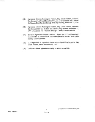 ( 12)   Agreer:J:L,<>nt Between Kensington Partners, Stag Gulch Parmers, Goshawk
        Development, L.L.C and TmeeOne Two, LL.C. fur Easement and Access to
        the Graham Ditch Pipeline through the Kelly hopert:)r, dated June 1 C; 2008

(13)    Agreement between Kensington Pa,:tners, Stag Gulch P'artners, Goshawk
        Development lLC and Richard and Francis Craig, recorded November 21,
        1997 as Reception No. 640200 in the Eagle Coun_ty, Colorado records

( 14)   Eas.....""!nent Agreement between Cordillera Lodge & Spa, LLC and Eagle Golf:
        LLC recorded on Dece:r:nber 18, 2003 as Reception No. 8.62401 in the Eagle
        County, Colorado records

(15)    U.S. Department of Agriculture Forest Service Special Use Permit ior Smg
        Gulch Partner's. issued November 25, 1992

(16)    Tim Eller- verbal agreement ali owing for water, as available.




                                   5
                                B-13
 