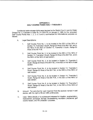 APPENOlXA
                      GOL.F COURSE PONDS NOS. 1 THROUGH $


         Conditional water storage rights were decreed by the District Court if"l and for Water
Division No.5, Colorado in Case No. 91-CW..OT5, on January 3, 1992, forthe proposed
Golf Course Ponds Nos. 1, 2, 3, 4, 5 and 6, summarized for informational purposes as
folio<A>s:

       A.     Legal Descriptions:

              1.      Golf Course Pond No. 1, to be located in the SE-;4 of the SEY. of
                      Section 10, Township 5 South, Range 83 West of the 6th P.M., and ·In
                      1he NE)4 of the NE'!4 of Section 15, Township 5 South, Range 83
                      West of the 5th P.M.

               2.     Golf Course Pond No. 2, to be located in the NE% of the NEY. of
                      Section 15, Township 5 South, Range 83 West of the 6th P.M., and in
                      the NW'h of the NE~ of said section.

               3.     Golf Course Pond No. 3, to be iocated In Section 15, Township 5
                      South, Range 83 Westofthe6th P.M., in the NE~of the NE'1Aofsak!
                      section.

               4.     Golf Course Pond No.4, to be located in Set....-tion 14, Township 5
                      South, Range 83 West of the 6t'1 P.M., in the NW~ of the NW:4 of
                      said section.

               5.     Gotf Course Pond No.5, to be bcated in Section 14, Township 5
                      South, Range 83 West of t,e 6th P.M., in theSE~ of the NW;4 of
                      said section.

               6.     Golf Course Pond No. 6, to be bcated in Section 14, Township 5
                      South, Range 83 West of the 6th P.M., in the SW~ of the NW!4 of
                      said section,

        B.     Amount: Ten acre---feet tor each reservoir from the sources named in satd
               decree, witt'r the right to fiU and refill continuously.

        C.     Uses: Eitl-rer directly or by subsequent releases for irrigation, augmentation,
               repiacement, exchange, storage, stockwatenng, recreation, piscatorial, golf
               course hazard, and fire protection purposes.




                                            B-14
 
