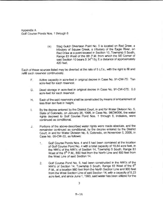 Appendix A
Golf Course Ponds Nos. 1 through 6



                     (e)     Stag Gu~cn Diversion Point No. 5 is located on Red Draw, a
                             tributary of Squaw Creek, a tributary of the Eagie River, on
                             Red Draw at a point cr,..ated in Section 10, Township 5 South,
                             Range 83 West of the 6th P.M. from which the SE Comer of
                             said Section 10 bearss 34°1 5x E a distance of approximately
                             420feet

Each of these sources listed may be diverted at the rate of 5 c.f.s., with the right to fil! and
refill each reservoir continuously.

       F.     Active capacity in acre-teet in original decree in Case No. 91-GW-75: Ten
              acre-feet for each reservoir.

       G.     Dead storage in acre-feet in original decree in Case No. 91-CW-075: 0.0
              acre-feet for each reservoir.

       H.      Each of the said reservoirs shall be constructed by means of embankment of
               less than ten feet in height.

       L       By the decree entered by the District Court, in and for Water DMslon No. 5,
               State of Colorado, on January 26, 1999, in Case No. 9BCW006, the water
               rights decreed to Golf Course Pond Nos. 1 through 6, inclusrve, were
               continued as conditional.

       J.      Portions of the above-described water rights were made absolute, and the
               remainder continued as conditional, by the decree entered by the District
               Court:, ln and for Water Division No. 5, Colorado, on November 5, 2006, in
               Case No. 05-CW~22, as folloV~-'S:

               :.     Goff Course Ponds Nos. 4 and 5 had been combined at the location
                      of Goff Course Pond No.4 with a total capacfty of 18.84 acre feet, in
                      the NW'Y4 of the NW-:4 of Section 14, Township 5 South, Range 83
                      West of the 6m P.M., 850 feet from the North Line and 500 feet from
                      the West Line of said Section 14.

               2.     Golf Course Pond No. 6, had been constructed in the NWY4 of the
                      NV¥:4 of Section 14, Township 5 South, Range B3 West of the 6 tr,
                      P.M., at a location 980 feet from the North Section Line and 900 feet
                      from the West Section Line of said Section 14, with a capacity of 823
                      acre feet, and since June 1, 1993, said water has been utilized for the

                                                3


                                             B-16
 