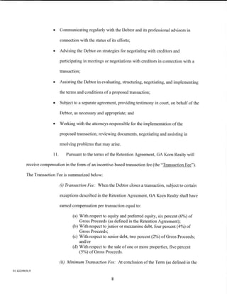 •     Communicating regularly with the Debtor and its professional advisors in

                              connection with the status of its efforts;

                        •     Advising the Debtor on strategies for negotiating with creditors and

                              participating in meetings or negotiations with creditors in connection with a

                              transaction;

                        •     Assisting the Debtor in evaluating, structuring, negotiating, and implementing

                              the terms and conditions of a proposed transaction;

                        •     Subject to a separate agreement, providing testimony in court, on behalf of the

                              Debtor, as necessary and appropriate; and

                        •     Working with the attorneys responsible for the implementation of the

                              proposed transaction, reviewing documents, negotiating and assisting in

                              resolving problems that may arise.

                        11.      Pursuant to the terms of the Retention Agreement, GA Keen Realty will

         receive compensation in the form of an incentive-based transaction fee (the "Transaction Fee").

         The Transaction Fee is summarized below:

                              (i) Transaction Fee: When the Debtor closes a transaction, subject to certain

                              exceptions described in the Retention Agreement, GA Keen Realty shall have

                              earned compensation per transaction equal to:

                                     (a) With respect to equity and preferred equity, six percent (6%) of
                                         Gross Proceeds (as defined in the Retention Agreement);
                                     (b) With respect to junior or mezzanine debt, four percent (4%) of
                                         Gross Proceeds;
                                     (c) With respect to senior debt, two percent (2%) of Gross Proceeds;
                                         and/or
                                     (d) With respect to the sale of one or more properties, five percent
                                         ( 5%) of Gross Proceeds.

                              (ii) Minimum Transaction Fee: At conclusion of the Term (as defined in the

01:12239656.9

                                                             8
 