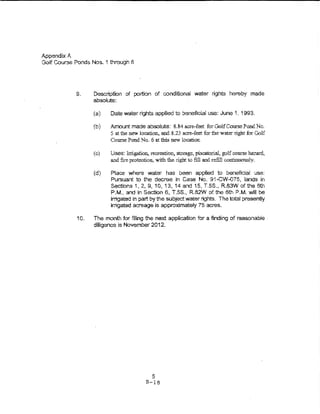 Appendix A
Golf Course Ponds Nos. 1 tl-srough 6




             9.     Description of portion of conditional water rights hereby made
                    absolute:

                    (a)   Date water rights appiied to beneficia! use: June 1, 1993.

                    (b)   Amount made absolute: 8.84 acre-feet for Gol.fCourse Pond No.
                          5 at the new location., and 8.23 acre-feet for fue wat.tt right for Golf
                          Course Pond No. 6 at tlris new location

                    (c)   Uses: lrrigation, recre:arion, storage, piscatorial, golf course hazard,
                          and fire protection, with the right to fill and refill continUO'USiy.

                    (d)   Place where water has been applied to be.'lefictai use:
                          Pursuant to the decree in Case No. 91-CW--075, lands in
                          Sections 1, 2., 9, 10, 13,14 and 15, T.5S., R.83W of the 6th
                          P.M., and in Section 6-, T.SS-. RB2W of the 6th P.M. will be
                          irrigated In part by the subject water rights. The total presently
                          irrigated acreage is approximately 75 acres.

             10.    The month for filing the next application fur a finding of reasonable ·
                    diligence is November 2012.




                                             5
                                          B-18
 