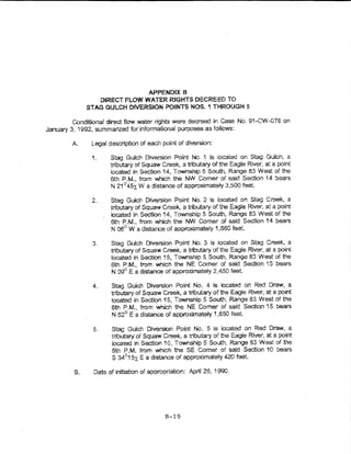 APPENDIX B
                     DIRECT FLOW WATER RlGHTS DECREED TO
              STAG GULCH DIVERSION POINTS NOS. 1 THROUGH 5

         Conditional direct flow water lights were decreed in Case No. 9'-CW-076 on
January 3, '992, summarized for informational purposes as folio'v'S:

         A.    Lega! descrlpf1on of each point of diversion:

               1.      Stag Gulch Diversion Point No" 1 is iocated on Stag Gulch, a
                       tnbutary of Squaw Creek, a tributary of the Eagle River, ai a point
                       located in Section 14, Township 5 South, Range 83 West of the
                       6th P.M., from which the NW Comer of said Section 14 bears
                       N 21°4-5r. W a distance of approximately 3,500 feet

               2..     Stag Guich Diversion Point No. 2 is located on Stag Creek, a
                       tributary of Squaw Creek, a tributary of the Eagle Rrver, at a point
                       located in Section 14, Township 5 South, Range 83 West of the
                       6th P.M., from which the NW Comer of said Section 14 bears
                       N 06° W a dista~--e of approximate~y 1,660 feet

                3.     Stag Gulch Diversion Point No.3 is located on Stag Creek, a
                       tributary of Squaw Creek, a tributary of the Eagle River, at a point
                       located in Section 15, Township 5 South, Range 83 West of the
                       6th P.M., from which the NE Comer of said Section 15 bears.
                       N ogO E a distance of approximately 2,450 feet.

                4.     Stag Guich Diversion Point No. 4 is located on Red Draw, a
                       tributary of Squaw Creek~ a tributary of the Eagle River, at a point
                       located in Section 15, Townshtp 5 South, Range 83 West of the
                       6th P.M., from which the NE Comer of said Sectton 't 5 bears
                       N 62° E a distance of approximately 1,650 feet.

                5.     Stag Gulch Diversion Point No. 5 Is iocated on Red Draw, a
                       tributary of Squaw Creek, a tributary of the Eagle River, at a point
                       located In Section 10, Township 5 SotJth, Range 83 West of the
                       6th P.M. from which the SE Comer of said Section 10 bears
                       S 34°157,. E a distance of approximately 420 feet.

         B.     Date of initiation of appropriation: April 26, 1990.




                                           B-19
 