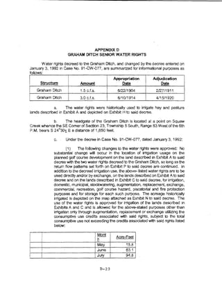 APPENDlX 0
                     GRAHAM DITCH SENIOR WATER RIGHTS

      Water rights decreed to the Graham Ditch, and changed by 1he decree entered on
January 3, 1992 in Case No. 91-CW-0 77, are summarized far informational purposes es
to nom:
                                                       Appropriation     Adjudication
I    Structure               Amount                        Date              Date
    Graham Dltd1             1.5 c.f.s.                  6/22/1904         2127/1911
    Graham Ditch             3.0 c.f.s.                  6/10/1914         4/15/1920

             a.     The water rights were historically used to irrigate hay and pasture
lands described in Exhibit A and depicted on Exhibit H to said decree.

            b.    The headgate of the Graham Dltch is 'ocated at a point on Squaw
Creek whence the SE Comer of Section 23, Township 5 South, Range 83 West of the 6th
P.M. bearsS 24°30x E a distance of 1 j650 feet.

             c.     Under the decree in Case No. 91-CW-on, dated January 3, 1992:

                     (1)    The following changes to the water rights were approved: No
             substantial change wm occur in the location of irrigation usage on the
             planned golf course development on the land described in Exhibit A to said
             decree with the two water rights decreed to the Graham Ditch, so long as the
             return flow patterns set forth on Exhibit P to sakl decree are continued. ~n
             addftion to the decreed irrigation use, the above--listed water rights are to be
             used directty and/or by exchange, on the lands described.on Exhibit A to said
             decree and on the lands described in Exhibit C to said decree, for Irrigation,
             domestic, municipal, stockwatering, augmentation, replacement, exchange,
             commercial, recreation, golf course hazard, piscatorial and fire protection
             purposes and for storage for each such purpose. The acrsage histortcalty
             irrigated is depicted on the map attached as Exhibit N to said decree. The
             use of the water rights is approved for irrigation of the tands described in
             Exhibits A and C and is aUowed for the above--stated purposes other than
             irrigation onty through augmentation, repiacement or exchange utmz!ng the
             consumptive use credits associated with said rights, subject to the total
             consumptive use not exceeding the credits assoc:ated with said rights listed
             below:


                                      1-
                                          l Mont   i    Acre-Feet
                                      ,h
                                            May              1s.a r'
                                           June              o3.1    I
                                          jJuly              94.8    1



                                            B-23
 
