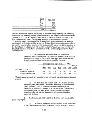 r   Mon+    I

       I                               lh!             Acre-Feet

                                       I Aug I              83.5/
                                       ! Sept I             47.3 l
       ~                               1 Oct       !        15.8 1
I                                      l Total     l      320.3 ii

The use of the water rights is a~so subject to the rights beI'Jg in priority and physically
available at the originaHy de"'vreed headgate location al'ld subject to the diversion iimv..s
provided in c.(2), below. Water applied directly to tnigation shall be assumed to be
90% consumptive~ used. The foliowing accounting procedures are required:
(1) project annuany the amount of t'1e Graham Ditch consumptive use that would be
used directly for irrigation and the amount of Graham Ditch consumpnve use credits to
be used by augmentation, replacement or exchange; (2) submit monthly projections for
the items listed in subparagraph (1 ); and (3) Applicants' actual use may vary from the
projected use upon consultation and approval by the Division Engineer or hls Water
Commissioner.

                        (2)   The diversion in any month shall not exceed the
                 maximum historic diversion for that month, as set forth below, and the
                 ten-year running total of the monthJy dwecrsions shall not exceed ten
                 times the average historic diversion amount for the month:

                                              Diversion limits (acre-feet}        Max..
                                                                                          Annual
                                             Ma:t      June   July   Aug.    Seol Oct. Tot:at*
    GRAHAM DITCH
        maximum allowable                    204        267 276 276 267             190   ~t248
        10-year running tota!                350       1520 2050 1730 1160         560      ):'XX



    *Total is based on maXimum annual diversion of record, but not to exceed decreed
    amount

                        (3)    Not more than frfty percent (50%) of 4.05 c.f.s. of-water
                 delivered under the Graham Ditch water rights may be consumptively
                 used. The said 4.05 c.f.s. or lesser deHvered amount shall be
                 measured by a measuring device to be instalted in the Graham Ditch
                 immedtatef)t below the point where t'"le ditch enters the property
                 described in Exhibit A to the decree and at the points described in
                 paragraph d., below.

                d.      The foUowing attemative points of diversion were approved for
these water rights:

                        (1 )  The Metcalf headgate, which is located on the north bank
                 of the Eagle Rivetin Section 7, Township 5 South, Range 81 West of

                                            B-24
 