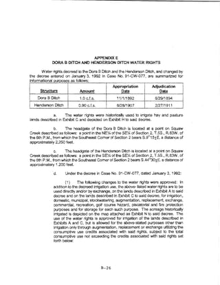 APPENDIX E
                 DORA B DITCH AND HENDERSON DfTCH WATER RJGHTS

      Water rights decreed 1o the Dora 6 Ditch and the Henderson Drtch, and changed by
the decree entered on January 3, 1992 in case No. S1-CW..IJ77, are summalized for
rmormatlona! purposes as foIiows:
                                                     Appropriation           Adjudication
j         Structure       I      Amount                   ~                       Date          I
                                                                                                !
I
~       .Dora 8 Ditch     I      1.0 cJ.s.              11/1/18S2              o/29/1894
                                                                                                i
                                                                                                1
I     Henderson Ditch     I     0.90 cJ.s.       !      6/28/1907              2127/1911        I
                 a.     The 1:ater rights were historically used 1o irrigate hay and pasture
    lands described in Exhibit C and depleted on Exhibit H to said decree.

               b.   The head gate of the Dora B Ditch Is ocated at a point on Squaw
Creek descnbed as follows: a point ln the NEX of the SEX of Section 2, T.5S., R.83W. of
the 6th P.M., from which the Southeast Comer of Section 2 bears S.9°15xE. a distance of
approximately 2,250 feet.

                   c.    The headgate of the Henderson Ditch is k>cated at a point on Squaw
    Creek described as follows: a pointin theSE~ of the SEX of Section 2, T.5S., R83W. of
    the 6th P.M., from which the Southeast Corner of Section 2 bearsS .44°30xE. a distance of
    approximate!y 1 ,200 feet.

                 d.     Under the decree in Case No, 91-CWJJ77, dated January 3, 1992:

                        (1)     The following changes to the water rights were approved: in
                 addltion to the decreed irrigation use, the above- listed water rights are to be
                 used directly and/or by exchange, on the lands described ih Exhibit A to sa'1d
                 decree and on the lands described ir. Exhibit C to said decree, for irrigation,
                 domestic, municipal, stockwatering, augmentation, replacement exchange,
                 commerc'ial~ recreation, golf course hazard~ piscatoiial and ftre protection
                 purposes and for storage for each such purpose. The acreage h~storically
                 irrigated is depicted on the map attached as Exhibit N to said decree. The
                 LLse of the water right..s !s approved tor irrigation of the iands descnbed in
                 Exhibits A and C, but Is allowed for the above-stated purposes other than
                 irrigation only through augmentation, replacement or exchange utilizing 1he
                 consumptive use credits associated with said lights, subject to the total
                 consumptive use not exceeding the credits associated with saki rights set
                 forth below:




                                              B-26
 