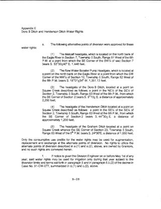 Appendix E
Dora B Ditch and Henderson Ditch Water Rights



                 e.     The fo!iowing alternative points of diversion were approved for these
water rights:

                       (i )   The Metcalf head gate, vvhich Is located on the north bank of
                 the Eagle River in Section 7, Township 5 South, Range 81 Westofthe6th
                 P.M. at a point from which theSE Comer of the SWY.. of said Section 7
                 bearsS. 53°DOx:40"' E. 1,446 feet.

                        (2)    The RawWaterBoo?ter Pump Headgate, which is located at
                 a point on the north bank on the Eage River at a point from which the SW
                 Comer ofthe NW~ of Section 12, Tovmship 5 South, Range 82 West of
                 the 6th P.M. bearsS. 18°01x34• W.1,551.13 feet

                        {3)   The headgate of the Dora B Dfich1 located at a point on
                 Squaw Creek desCribed as follo-ws: a point in the NEX of the SEY< of
                 Section 2, Townsh{p 5 South., Range 83 West of the 6th P.M., from which
                 theSE Comer of Section 2 bears S. 9°15t E. a distance of approximately
                 2.250 feet.

                       ( 4)   The headgate of the Henderson Ditch located at a point on
                 Squaw Creek described as ioliows: a point in the SEX of the SEY4 of
                 Section 2, Township 5 South, Range 83 West of the 6th P.M., from which
                 the SE Comer of Section 2 bears S. 44 °30r.. E. a distance of
                 approxtmateiy 1,200 feeL

                      (5)   The headgate oi the Graham Ditch iocated at a point on
                 Squaw Creek whence the SE Comer of Section 23, Township 5 South,
                 Range 83 West of the 6tn P.M. bears S. 24o-30'E. a distance of 1 ,e50 feet

Only the consumptive use credits for the water rights may be used for augmentation,
replacement and exchange at the alternate points of diversion. No rights to uiiitz.e the
altemate points of diversion described in e.(1) and e.(2), above, are owned by Grantors,
and no such rights are conveyed herein.

                  f. .   If notice is given the DMsion Engineer on or befe>re May 1st of any
year, said water rights may be used for irrigation ohly during that year subject to the
diversion limits and terms set forth in paragraph 5 and in paragraph 6 .b.{2) of the decree in
case No, 91-CW-077, summarized in d.(1) and c.{2), above.



                                          B-28
 
