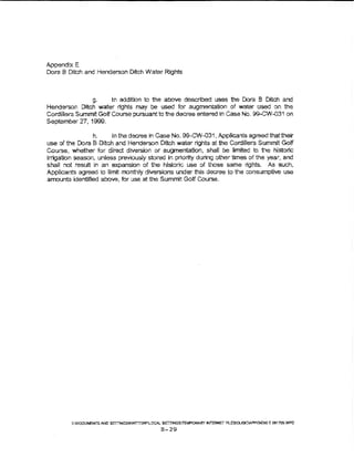 Appendix E
Dora B Ditch and Henderson Ditch Water Rights



                   g.  !n addition to the above described uses the Dora B Ditch and
Henderson Ditch water rights may be used for augmentation . of water used on the
Cordillera Summit Golf Course pursuant to the decree entered in Case No. 99-CW-031 on
September 27, 1999.

                 h.     in the decree in Case No. 9S-GW-031, Applicants agreed that their
use of the Dora B Ditch and Henderson Ditch water rights at the Cordillera Summrt Golf
Course, whether for direct diversion or augmentation, shall be limited to t'"te histone
irrigation season, unless previously stored in priority during other times of the year, and
shall not result in an expansion of the historic use of those same rights, As such,
Applicants agreed to limit monthly dtversions under this decree to the ronsumptive use
amounts identified above, for use at the Summit Gotf Course.




         ~:DOCUI.SNTS AND S!ml~"'KWITTOi'!""Ltr...A:. S~iTEhPORIItr p..;-~"'T R'_ESQI.Jai:::V-.P?EIIDIX t OS17!lltWPO

                                                     B-29
 