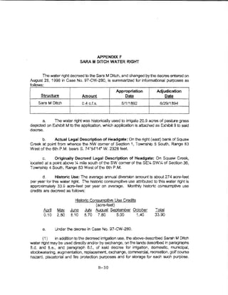 APPENDIX F
                             SARA M DlTCH WATER RlGHT


       The water right decreed to the Sara M Dftch, and changed by the decree entered on
August 28, 1998 in Case No.   97-GW~280, is summarized for informational purposes es
folio1'S:
                                                 I                   !
                                                     Appropriation         Adjudication
      Structure        I      Amount                     Date        i
                                                                     i
                                                                     ''i
                                                                                   Date
i   Sara M Ditch       i      0.4 cJ.s.                5/1/1892      I       6/29/1894

                       I                                             J
       a.      The h-ater right was historically used to lnigate 20.9 acres of pasture grass
depicted on Exhibit M to the application, which application is attached as Exhibit 9 to said
decree.

       b.     Actual Legal Description of Headgate: On the right (east) bank. of Squaw
Creek at point from whence the NW oomer of Section 1, Township 5 So!Jth, Range 83
WeSr. of the 6th P.M. bearsS. 74.54 114" W. 2328 feet.

       c.     Originany Decreed Legal Description of Headgate~ On Squaw Creek,
located at a point above :.4 mile south ofthe SW comer of the SE:-4 SWX of Section 36,
Township 4 South, Range 83 West ofthe 6th P.M.

       d.      Histone Use: The average annual diversion amount is about 27 4 acre-feet
per year tor thts water right The historic consumptive use attributed to this water right !s
approximately 33.9 acre-feet per year on average. Monthly historic consumptive use
credits are decreed as follows:

                           Historic QQnsumptlve Use Credits
                                      {acre-feet)
       April    May     June July August September October                 Tota!
       0.10     2.80    8.10 8.70 7.80            5.00      1.40           33.90


       e.      Under the decree in Case No. 97-CW-280.

       ( 1)   in additbn to the decreed irrigation use, the above-described Sarnh M Ditch
water right may b;? used directly andlor by exchange, on the lands described in paragraphs
8.d. and e.e., and paragraph 8.L, of said decree tor irrigation, domestic, municipal,
stockwatering, augmentation, replacement, exchange, commercial, recreation, go!f course
hazard, piscatorial and fire protection purposes and for storage for eac.'1 such purpose.

                                          B-30
 