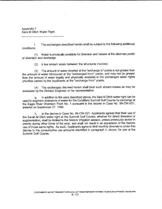 Appendtx F
Sara M Ditch Water Right



          L       The exchanges described herein shall be subject to the foliowing additional
conditions:

          ( 1) Water is physicaUy avaUabe for diversion and release at 1he attemate poims
of diversion and exchange.

         (2)      A live stream ex.ists between the structures invoived.

           (3) The amount of water diverted at the ~exchange to" point.s is not greater man
the amount of water introduced at the "exchanged from~ points, and may not be greater
than the amount of water tegally and physically avaHable to the exchanged water rights
priorities owned by the Applicants at the "exchange from" points.

          ( 4)    The exchanges decreed herein shall bear such stream losses as may be
assessed by the Division Engineer or his representative.

         g,   In addition to the uses described above, the Sara M Ditch water right can be
used to augment diversions ofwaterforthe Gordifiera Summit Golf Course by exchange at
the Eagle River Diversion Point No. 1 pursuant to the decree in Case No. 99-CW-031,
entered on September 27, 1999.

           h.    in the decree in           case
                                       No. 99-CW-031, Applicants agreed that their use of
the Sarah M Ditch water right at the Summit Golf Course, whether for direct diversion or
augmentation, shall be limited to the historic irrigation season, unless prevlousry stored in
priority during other times of the year, and shal! not result in an expansion of the historic
use of those same rights. As such, Appiicants agree to limit monthly diversions undert~is
decree to ti-)e consumptive use amounts identffied in paragraph d. above, for use at the
Summlt Goff Course.




         C:tlX;Uu;:;.'t"$ IJilC Sm"INGSKWlTTORF...OCAL SET'T!N13SI'i"EMF'ORARY" lt«T""~S Ftl.J$O!..K.9CVJ'>;=oEI-f.)IX >' OIJ1roGJNPP
                                                        B-32
 