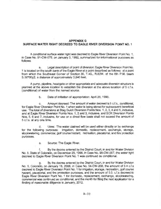 APPENDtXG
 SURFACE WATER RIGHT DECREED TO EAGLE RJVER DfIERStON POINT NO. 1


       A condttional surface water right was decreed to Eagle River Diversion Point No. 1,
in Case No. 91-CW-076, on January 3, 1992, summartzed for informational purposes as
follows:

               a.     L.ega! descnption of point of diversion: Eagle River Diversion Point No.
1 is located on the south bank of the Eagle River at a point described as foliows: at a point
from which the Southeast Comer of Section 36, T.4S., R83W. of the 6th P.M. bears
S.56QOOxE. a distance of approximately 3,840 feet.

       A pump, pipeline, headgate or other appropriate and adequate diversion structure fs
ptanned at the abOve io:;ation to establish the diversion at the above location of 5 cJ.s.
(conditiOnal) of water from the named source.

              b.     Date of initiation of appropriation: April 26, 1990.

               c.     Amount decreed: The amount of water decreed is 5 cJ.s.., condltionat,
for Eagle River Diversion Point No. 1 when water is being stored for subsequent beneficial
use. The total of diversions at Stag Gulch Diverston Points Nos, 1, 2, 3, 4 and 5, inclusive,
and at Eagle River Diversbn Points Nos. 1, 2 and 3, inclusive, and SCR Diversion Points
Nos, 5, 6 and 7, inclusive, for use on a dlrec;t fiow basls shall rJot exceed the amount of
5 cJ .s. at any one time.

             d.    Uses: The water c~aimed wilt be us~ either direc;tiy or by exchange
for the following purposes: irrigation, domestic, replacement. exchange, storage.
stockwatering, commercia!, golf course hazard, recreation, piscatorial, and fire protection
purposes,

              e.     Source: The Eagle River.

             f.     By the decree entered by the District Court, in and for Water Division
No.5, State of Colorado, on December29, 1998, in case No.. 98-CW-007, the waterriaht
decreed to Eagle River Diversion Point No. 1 was continued as conditionaL                 ¥




              g.     By the decree entered by the District Court, in and for Water D1vls!on
No.5, Coiorado, on January 18, 2006, in Case No. 04-CW-208, the amount of 3.4 c.f.s
decr·eed to Eag'e River Diversion Point No. 1 for irrigation, storage, recreation, golf course
hazard, piscatolia~ and fire protection purposes, and the amount of 5.0. c.f.s decreed to
Eagle River Diversion Point No. 1 tor domestic, rep~acement, exchange, stockwatering,
commercial was continued as o:mditional, and the month for fiirng the next application tor a
finding of rsasonabie diligence is January, 2012,



                                                   B-33
 