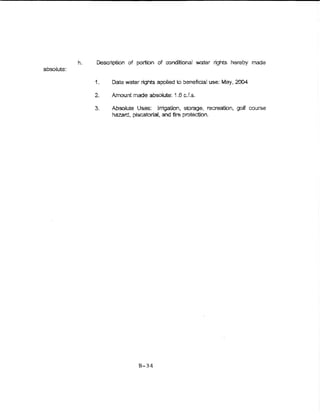 h.   Description of portbn of conditional water rights hereby made
absolute:

                 1.   Date water- rights applied to beneftcial use: May, 2004

                 2.   Amount made absoiute: 1.6 c.Ls.

                 3.   Absolute Uses: lnigation, storage, recreation, goif course
                      hazard, piscatorial, and fire protection..




                                B-34
 