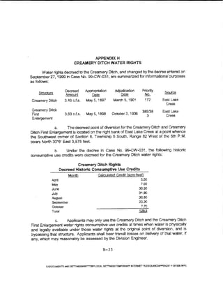 APPENDO:: H
                            CREAMERY OrTCH WATER RJGHTS

        Water nghts decreed to the Creamery Ditch, and changed by the decree entered on
September 27, 1999 in Case No. 99-CW-031, are summariz.ed for informational purposes
as follows:

                        Decreed     Appropriation    Adjudication       Priority    Source
     Structure
                        Amount         Date              ~                No.
Creamery Ditch         3.40 cJ.s.   May 5. i897      March 5, 1901        172      East Lake
                                                                                    Creek
 Creamery Ditch                                                         385/38     East Lake
 First                 3.63 c.Ls.   May5, 1898      October 3, ~ 936
                                                                           3        Creek
 Enlargement

              a.    The decreed point of diversion for the Creamery Ditch and Creamery
Ditch First Enkirgement is located on the right bank of East Lake Creek at a point whence
the Southwest comer of Section 8, Township 5 South, Range 82 West of the 6th P.M.
bears North 30"6' East 3,576 feet.

            b.     Under the decree in Case No. gg...oW-031, the foUowing histone
consumptive use credits were decreed for the Creamery Drrch water rights:

                              Creamery Ditch Rights
                     Decreed Historic Consumptive Use Credits
                                           Calculated Credit I acre-teet)
             April                                                     0.00
             May                                                       7.00
             June                                                     30.50
             july                                                     31.90
             August                                                   30.60
             September                                                22..20
             October                                                   7.70
             T::>tal

             c.      Applicants may oniy use the Creamery Ditch and the Creamery Ditch
First Enlargement water rights consumptive use credits at times when water is physicahy
and legally available under those water rights at the original point of divet:sion, and ts
bypassing that structure. Applicants shafl bear transit losses on delivery of that water, if
any, which may reasonably be assessed by the Division Engineer.


                                              B-35
 