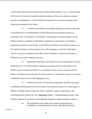 records of time spent for professional services rendered in this chapter 11 case. GA Keen Realty

         will, however, be keeping reasonably detailed descriptions of the services that were rendered

         pursuant to its engagement. GA Keen Realty has already been successful in arranging a DIP

         financing commitment for the Debtor.

                         15.    To the best of the Debtor's knowledge, information and belief, other than

         as set forth herein or in the Declaration, GA Keen Realty has not represented and has no

         relationship with: (i) the Debtor; (ii) the Debtor's twenty largest unsecured creditors; (iii) the

         Debtor's member or manager; (iv) the Debtor's prepetition secured lender; (v) the Debtor's

         proposed post-petition secured lender; (vi) the Official Committee of Unsecured Creditors; (vii)

         the respective attorneys and accountants of any of the foregoing; or (viii) the United States

         Trustee or any person employed in the Office of the United States Trustee for the District of

         Delaware, in any matter relating to this case.

                         16.    Additionally, other than as set forth herein or in the Declaration, GA Keen

         Realty believes it: (a) neither holds nor represents any interest adverse to the Debtor or the

         Debtor's estate on matters for which it is to be retained; (b) has no prior connection with the

         Debtor, its creditors or any other party in interest; and (c) is a "disinterested" person as such term

         is defined in section 101(14) ofthe Bankruptcy Code.

                         17.    Pursuant to the terms of the Retention Agreement, the Debtor has agreed

         to indemnify and hold harmless GA Keen Realty, Great American Group, LLC, their respective

         affiliates, and their respective directors, officers, employees, agents, representatives, and

         controlling persons (collectively, the "Indemnified Parties"). Notwithstanding the terms of the

         Retention Agreement, the Debtor's indemnification obligations shall be modified as follows:

                        (a)     The Indemnified Parties shall not be entitled to indemnification,
                                contribution, or reimbursement for services other than the services

01:12239656.9

                                                           10
 