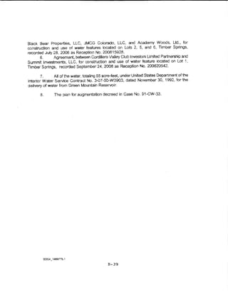 Bia~k Bear Properties., LLC, JMCG Colorado, LLC, and Academy Woods, Ltd., for
construction and use of water features !ocated on Lots 2., 5, and 6, Timber Springs,
recorded July 2.8, 2008 as Reception No. 200815928.
       6.     Agreement, between Cordillera VaHey Club investors Umtted Partnership and
Summit investments, LLC, for constn.Jction and use of water feature ~ocated on Lot 1,
Timber Sp.lings, recorded Septemt:>er 24, 2008 as Reception No. 200820542.

        7.     All of the water, totaling 65 acre-feet, under United States Department of the
Interior Water Service Contract No. 3--07-50-W0903, dated November 30, 1992, fori:he
delivery of water from Green Mountain Reservoir.

       8.      The plan for augmentation decreed in Case No. 91..CW<>3.




                                              B-39
 