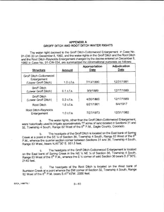 APPENDIX A
                       GROFF DfTCH AND ROOT DITCH WATER RIGHTS

      The water right decreed to the Groff Ditch-Cottonwood Enlargement in Case No.
91-CW-33 on December 8, 1992, and the water rights in the Groff Ditch and the Root Ditch
and the Root Ditch-Reynolds Enlargement changed by the decree entered on December 8,
1992 in Case No. 91-CW--034, are summarized tor informational u oses as follows:
                                                          Appropriation       Adjudication
            Structure               · Amount                  Date               Date
     Groff Dnch~Cottonwood
           Enlargement
       (Upper Groff Ditch)            1.0 cJ.s.             7/13/~990          12/31/1991
                                                     '
           Groff Ditch         !
                               I
;


       (Lower Groff Ditch)           6.1 c.ts.       I      9/9/1889           12117/1889

                                                     ~
                               l
           Groff Ditch
i       (Lower Groff Ditch)    I!
                                     0.3 c.Ls.       I      4130/1885     l    1211711889

            Root Ditch               i .6 c.f.s.            6/21/1901           6/4/1917

       Root Ditch-Reynolds
          Entargement                1.0 c.ts.              7/27/1973          12/31/1982

                  a.     The water rights, other than the Groff DitCh-Cottonwood Enlargement,
    were historically used to irrigate approximately 77 acres of land located in Sections 31 and
    32., Township 4 South, Range 82 West of the 6 P.M., Eagle County, Colorado~
                                                      111



                 b.      The headgate of the Groff Ditch is located on the East bank of Spri~
    Creek at a point in theSE~ of Sec"Jon 36, Township 4 South, Range 83 West of the 6
    P.M., whence the quarter section comer between Sections 31 and 36, Township 4 South,
    Range 83 West, bears N.60°30' E. 951.5 teet

                  c.   The headgate of the Groft Ditch-Cottonwood Enargement is bcated
    on the East bank of Spring Creek in the NE :4 NE :4. of Section 36, Township 4 South,
    Range 83 West of the 6tn P.M., whence theE~ comer of said S9clion 36 bears S.3°30'E.
    2145 feet.
                 d.     The headgate of the Root Ditch is located on the Wast bank of
    Bumlson Creek at a point whence the SW comer of Section 32, Township 4 South, Range
    82 West of the 6&. P.M. bears S.47°45W. 2500 feet


                                                   B-40
 