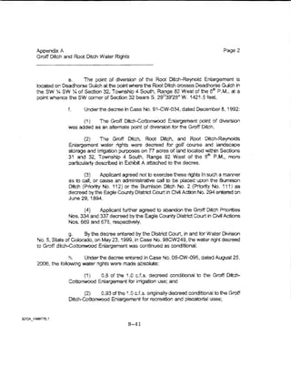 Appendix A                                                                           Page 2
Groff Ditch and Root Ditch Water Rights



             e.    The point of diversion of the Root Ditch-Reynold Enlargement is
located on Deadhorse Gu~ch at the point where t1e Root Ditch crosses Deadhorse Gulch in
the SW ~ SW :4 of Section 32, Township 4 South, Range 82 West of the 6tn P.M., at a
point whence the SW comer of Section 32 bears S. 29°39'28" W. 1421 .5 teet.

              f.     Underthedecreein Case No. S1-CW..034, dated December a, 199'2:

                       (1)   The Groff Ditch-Cottonwood Eniargement point of diversion
              v,.-as added as an alternate point of diversion for the Groff Ditch.

                     (2)     The Groff Ditch, Root Ditch, and Root Di:tch-.Reynokis
              Enlargement water nghts were decreed fDr golf course and iandscape
              storage and inigation purposes on 77 acres of land located within Sections
              31 and 32., Township 4 South, Range 82 West of the om P.M., more
              particularty described in Exhibit A attached to the decree.

                     (3)     Applicant agreed not to exercise these rights in such a manner
              as to calt, or cause an adminlstrative call to be placed upon the 8umlson
              Ditch (Priority Na. 112) or the Bumison Ditch No. 2 (Priority No. 1i1) as
              decreed by the Eagle County District COurt in Civil Action No. 294 entered on
              June 29, 1894.

                    (4)    Applicant further agreed to abandon the Groff Ditch Priorities
              Nos. 334 and 337 decreed by the Eagle County District Court in Civil Actions
              Nos. $69 and 675, respectively.

               g.     By the decree entered by the District Court, in and for Water D!viston
No.5, StateofCoiorado, on May 23,1999, in Case No. 98CW249, the water light decreed
to Groff ditch--Cottonwood Enlargement was continued as concHtbnaL

              h.    Under the decree entered In Case No. 05-CW-Q95, dated August25,
2000, the iolbwing water rights were made absolute:

                    (1)   0.8 of the 1.0 c.f.s. decreed conditional to the Groff Ditch~
              Cottonwood Enlargement for irrigation use; and

                     (2)   0.9"3 of the 4 .0 cJ,s. originaUy decreed conditional to the Groff
              Ditch-Cottonwood Enlargement for recreation and piscatorial uses;




                                         B-41
 
