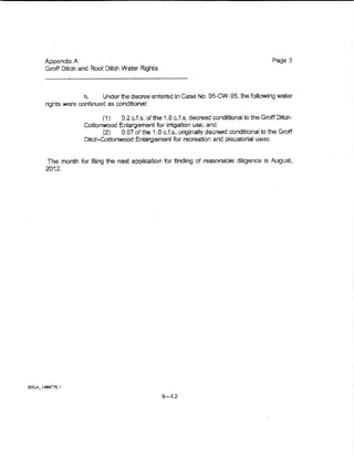 Appendix A.                                                                          Page 3
Groff Ditch and Root Ditch Water Rights



             h.     Under the decree entered in Case No. 05-CW-95, U1e following water
nghts were rontinued as conditional:

                   (1)    0.2 cJ.s. of the 1.0 c.f.s. decreed conditional to the Groff Ditch~
             Cottonwood Enlargement for irrigation use; and
                   (2)    0.07 of the 1 .0 c.f.s. originally decreed conditional to the Groft
             Ditch-Cottonwood Enlargement for recreation and piscatorial uses;


The month for fiiing the next application for finding of reasonab~e diligence !s August,
2012.




                                          B-42
 