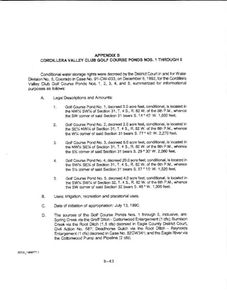 APPENDIXB
       CORDILLERA VALLEY CLUB GOLF COURSE PONDS NOS. 1 THROUGH 5


       Conditior~a! water storage rights were decreed bythe District Court in and for Water
Division No. 5, Colorado in case No. 91-CVv-033, on December 8, ~ 992, for the Cordillera
Valiey Ciub Golf Course Ponds Nos. t 2, 3, 4, and 5, summarized tor informational
purposes as follows:

       A.     Legal Descriptions and Amounts:

              1.     Golf Course Pond No. 1, decreed 6.0 acre feet, canditlonat, is located In
                     the NW~ SW». of Section 31, T. 4 S., R. 82 W. of fhe 6th P.M., whence
                     the SW comer of said Section 31 bears S. 14 ~> 45' W. 1 ,600 teet.

              2.     Golf Course Pond No. 2, decreed 2.0 acre feel, oonditionat, is located in
                     theSE~ NWY. of Section 31, T. 4  S., R. 82 W. of the 6th P.M.) whence
                     the W% comer of said Section 31 bears S. 77 c 45' W. 2,270 feel

              3.     Golf Course Pond No.3, decreed 6.0 acre feet, conditional, is located in
                     the NW~ SE:4 of Section 31, T. 4 S., R. 82 W. of the 6th P.M., vmence
                     the S74. comer of said Section 31 bears S. 29 c 30' W. 2,060 feet..

              4.     Golf Course Pond No.4, decreed 20.0 acre feet, conditional, ls ocated in
                     the SWY~o SE~ of Section 31, T. 4 S., R. 82 W. of the 6t'"l P.M., whence
                     the SY., comer of sald Section 31 bears S. 57 o 15' W. i ,520 feel

              5.     Golf COurse Pond No.5, decreed 4.0 acre feet, conditional, is located in
                     the SWX SW'/J. of Section 32., T. 4 S., R. 82 W. of the 6th P.M., wher1ce
                     the SW comer of sald Section 32 bears S. 48 c W. 1,300 feel

       B.     Uses: lnigation, recreation and piscatorial uses.

       C.     Date of initiation of appropriation.: Juty 13, 1990.

       D.     The sources of the Goff Course Ponds Nos.. ~ through 5, inclusive, are:
              Spring Creek via the Groff Ditch • Cottonwood Enlargement ( 1 cfs); Bum!son
              Creek via the Root Ditch (1.6 cfs) decreed in Eagle County D!sLict Court,
              Civil Action No. 687; Deadhorse Gulch via the Root Ditch - Reynolds
              Enlargement ( i cis) decreed in Case No. 82CW341; and the Eagle River vla
              the Cottonwood Pump and Pipeline (2 cfs).




                                            B-43
 