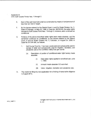 Appendix S
         CVC GoJf Course Ponds Nos. 1 through 5


                           Each of the said reservoirs shall be constructed by means of embankment of
                           less than ten feet in height.

                      F.   By the decree entered by the District Court, ln and for Water Division No. 5,
                           State of Colorado, on May. 23, 1999, in Case No. 98CW24-9, the water rights
                           decreed to Golf Course Pond Nos. 1 through 5, inclusive, were continued as
                           conditionaL

                      G.   Portions of the above--described water rights were made absoiute, and the
                           remainder continued as conditional, by the decree entered by the District
                           Court, in and for Water Division No. 5, Cobrado, on August 24, 2006, in
                           case  No.OS-CW-095, as follows:

                           1.     Golf Course Pond No. 1 has been constructed and subsequently used for
                                  storage of water and subsequently usoo for irrigation, recreation, and
                                  piscatorial uses at the Cordillera Valiey Club golf course

                                  (a}    Description of portion of conditional Vtoater right hereby made
                                         absolute:

                                                (i)      Date water rights applied to beneficial use: June
                                                         1' 1993.

                                                (i!)     Amount made absolute: 6.0 acre-feet

                                                (iii)    Uses: irrigation, recreation and piscatorial uses.

                      H.   The month for filing the ne.ti application for a finding of reasonable diligence
                           is August 2012..




                                                        t::~r.E-lK'Vt'ITtm~XALS-,'ITEM"N~GHTP'l'Wii141!im_t.DOC
SPCA_ ~ 4811777. '!
                                                        B-44
 