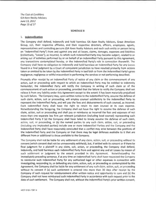 The Club at Cordillera
GA Keen Realty Advisors
June 13,2012
Page 15 of 17

                                              SCHEDUlES

1.   lodemnifk~tion

The Company shaH defend, indemnify and hold harmless GA Keen Realty Advisors, Great Amerlcan
Group, LLC, their respective affinates, and their respective directors, officers, employees, agents,
representatives and controlling persons (GA Keen Realty Advisors and each such entity or person being
                          1
an "!ndemrMied Party' ) from and against any and all !osses1 claims, damages, expenses and liabilities
{collectively, "Losses''), as incurred, to which such Indemnified Party may become subject, related to or
arising out of activities performed by or on behalf of an Indemnified Party pursuant to this Agreement}
any transactions contemplated hereby, or the Indemnified Party's ro!e in connection therewith, The
Company shall have no obligation to indemn!fy and hold harmless an Indemnified Party for any losses
found in a final judgment by a Court of competent jurisdiction to have resulted primarily from actions
taken or omitted to be taken by the Indemnified Party In bad faith or from the Indemnified Party's gross
negligence, neg!lgence or wlHfu! misconduct in performing the services or not performing described,
Promptly after receipt by an Indemnified Party of notice of any dalm or the commencement of any
action, suit or proceeding with respect to whkh an Indemnified Party may be entitled to indemnity
hereunder, the Indemnified Party will notify the Company in writing of such dalm or of the
commencement of such action or proceeding. provided that the failure to notify the Company shaU not
relieve it from any !iabiaty under this Agreement except to the extent It has been materially prejudiced
by such failure. The Company may, upon written notice to the lndernnified Party, assume the defense of
such dalm, action, suit or proceeding, wm employ counsel satisfactory to the Indemnified Party to
represent the Indemnified Party, and wm pay the fees and disbursements of such counsel, as incurred.
fach Jndemnified Party shall have the right to retafn Its own counsel at its own expense.
Notwithstanding the foregoing, the Company shall not have the right to assume the defense of such
daim, action, suit or proceeding and shall pay or reimburse as incurred the fees and expenses of not
more than one separate !aw firm per relevant jurisdiction (inducting local counsel} representing such
Indemnified Party if {a) the Company shall have failed to timely assume the defense of such claim,
action, suit, or proceeding, or (b) the named parties to any such daim, action, suit, or proceeding
(lndudlng any impleaded parties) 1ndude one or more Indemnified Parties and the Company and the
Indemnified Party shall have reasonably concluded that a conflict may arise between the positions of
the Indemnified Party and the Company or that there may be !ega! defenses available to it that are
different from or additional to those available to the Company,
The Company shall not be liable for any settlement of any claim, action, suit, or proceeding without its
consent (which consent shall not be unreasonably withheld}, but, if settled with its consent or if there be
final judgment for a plalntiff in any daim, suit, action, or proceedin& the Company shall defend,
indemnify, and hold harmless each Indemnified Party from and against any and all losses by reason of
such sett:Jement or judgment to the extent provided in this Agreement. Notwithstanding the
immediately preceding sentence, if at any time an !ndemnrr1ed Party shall have requested the Company
to reimburse such Indemnified Party for any authorized legal or other expenses in connect!on with
investigating, responding to, or defending any claim, action, sult, or proceeding as contemplated by this
Agreement, the Company shaU be !!able for any settlement of any such da!m, action, suit, or proceeding
without its consent if (a) such settlement is entered into more than 30 days after receipt by the
Company of such request for reimbursement after written notlce and opportunity to cure and {b) the
Company shall not have reimbursed such indemnified Party in accordance wlth such request prior to the
date of such settlement. The Company shall not, without the Indemnified Party's prior written consent,
 