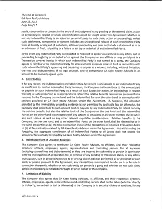 The Club at Cordillera
GA Keen Realty Advisors
June 13, 2012
Page 16 af 17

sett!e, compromise or consent to the entry of any judgment in any pending or threatened daim, action
or proceeding in respect of which indemnification could be sought under this Agreement (whether or
not any Indemnified Party is an actual or potential party to such dalm, action or proceeding}, unless
such settlement, compromise or consent includes an unconditional release of each Indemnified Party
from a!! !!abiHty arlslng out of such daim, action or proceeding and does not lndude a statement as to or
an admission of fault, cu!pabi!ity or a failure to act by or on behalf of any Indemnified Party.

ln the event any Indemnified Party Is requested or required to appear as a witness in any action, sutt or
proceeding brought by or on behalf of or against the Company or any aftlliate or any partidpant in a
Transaction covered hereby in which such Indemnified Party is not named as a party, the Company
agrees to reimburse the !ndemnlfied Party for all reasonable expenses incurred by 1t in connection with
such !ndemnlfied Party's appearing and preparing to appear as a witness 1 lndud!ng, without !imitation,
the fees and disbursements of lts !ega! counsel, and to compensate GA Keen Reaity Advisors in an
amount to be mutually agreed upon.

2. Contribution
lf for any reason the lndemnifkatlon provided in this Agreement is unavailable to an !ndemrtifled Party
or insufficient to hold an Indemnified Party harmless, the Company shall contribute to the amount paid
or payable by such Indemnified Party as a result of such losses (or actions or proceedings in respect
thereof) ln such proportion as is appropriate to reflect the relative benefits received or proposed to be
received by the Company on one hand and the Indemnified Party on the other hand in connection with
services provided by GA Keen Realty Advisors under this Agreement lf, however, the allocation
provided by the immediately preceding sentence is not permitted by applicable law or otherwise, the
Company shall contribute to such amount paid or payable by any Indemnified Party to reflect not oniy
the relative benefits but also the relative fault of the Company on the one hand and the Indemnified
Parties on the other hand in connection with any actions or omissions or any other matters that result ln
any such losses as we!! as any other re!evant equitable considerations. Relative benefits to the
Company, on the one hand, and to an Indemnified Party, on the other hand, shall be deemed to be in
the same proportion as (a) the tota! Transaction Value of the Transaction or proposed Transaction bears
to (b} aH fees actually received by GA Keen Realty Advisors under the Agreement Notwithstanding the
foregoing 1 the aggregate contribution of a!! lndemniflcd Parties to aU Losses shall not exceed the
amount of fees actually received by GA Keen Realty Advisors under this Agreement.

3.   Reimbursement of Litigation ExQenses

The Company a!so agrees to reimburse GA Keen Realty Advisors, its affmates, and their respective
directors, officers, empfoyees, agents, representatives and contro!!ing persons for all expenses
(including counse! fees and disbursements) as they are incurred by such entity or person in connection
with the Investigation of, preparation for, or defense of any pending or threatened daim, or any action,
investigation, suit or proceeding re!ated to or arising out of activities performed by or on behalf of such
entity or person pursuant to this Agreement, any transactions contemplated hereby, or its or his ro!e in
connection therewith, whether or not such entity or person is a party and whether or not such claim,
action or proceeding ls initiated or brought by or on behalf of the Company.

4.   limitation of Uabmw

The Company also agrees that GA Keen Realty Advisors, its affiliates, and their respective directors,
officers, employees, agents, representatives and controlling persons shall not be Hable {whether directly
or indirectly, in contract or tort or otherwise) to the Company or its security holders or creditors, for any
 